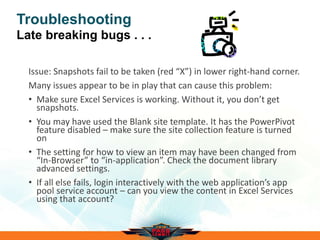 Troubleshooting
Late breaking bugs . . .
Issue: Snapshots fail to be taken (red “X”) in lower right-hand corner.
Many issues appear to be in play that can cause this problem:
• Make sure Excel Services is working. Without it, you don’t get
snapshots.
• You may have used the Blank site template. It has the PowerPivot
feature disabled – make sure the site collection feature is turned
on
• The setting for how to view an item may have been changed from
“In-Browser” to “in-application”. Check the document library
advanced settings.
• If all else fails, login interactively with the web application’s app
pool service account – can you view the content in Excel Services
using that account?
 