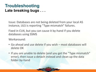 Troubleshooting
Late breaking bugs . . .
Issue: Databases are not being deleted from your local AS
instance, ULS is reporting “Type mismatch” failures.
Fixed in CU4, but you can cause it by-hand if you delete
databases using SSMS
Workaround:
• Go ahead and use delete if you wish – most databases will
delete OK
• If you are unable to delete (and you get the “Type mismatch”
error), then issue a detach instead and clean up the data
folder by-hand
 