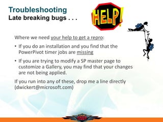 Troubleshooting
Late breaking bugs . . .
Where we need your help to get a repro:
• If you do an installation and you find that the
PowerPivot timer jobs are missing
• If you are trying to modify a SP master page to
customize a Gallery, you may find that your changes
are not being applied.
If you run into any of these, drop me a line directly
(dwickert@microsoft.com)
 