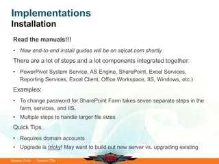 Session Code • Session Title
Implementations
Installation
Read the manuals!!!
• New end-to-end install guides will be on sqlcat.com shortly
There are a lot of steps and a lot components integrated together:
• PowerPivot System Service, AS Engine, SharePoint, Excel Services,
Reporting Services, Excel Client, Office Workspace, IIS, Windows, etc.)
Examples:
• To change password for SharePoint Farm takes seven separate steps in the
farm, services, and IIS.
• Multiple steps to handle larger file sizes
Quick Tips
• Requires domain accounts
• Upgrade is tricky! May want to build out new server vs. upgrading existing
 
