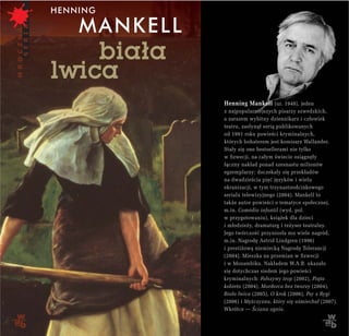 Henning Mankell (ur. 1948), jeden
z najpopularniejszych pisarzy szwedzkich,
a zarazem wybitny dziennikarz i człowiek
teatru, zasłynął serią publikowanych
od 1991 roku powieści kryminalnych,
których bohaterem jest komisarz Wallander.
Stały się one bestsellerami nie tylko
w Szwecji, na całym świecie osiągnęły
łączny nakład ponad szesnastu milionów
egzemplarzy; doczekały się przekładów
na dwadzieścia pięć języków i wielu
ekranizacji, w tym trzynastoodcinkowego
serialu telewizyjnego (2004). Mankell to
także autor powieści o tematyce społecznej,
m.in. Comédia infantil (wyd. pol.
w przygotowaniu), książek dla dzieci
i młodzieży, dramaturg i reżyser teatralny.
Jego twórczość przyniosła mu wiele nagród,
m.in. Nagrodę Astrid Lindgren (1996)
i prestiżową niemiecką Nagrodę Tolerancji
(2004). Mieszka na przemian w Szwecji
i w Mozambiku. Nakładem W.A.B. ukazało
się dotychczas siedem jego powieści
kryminalnych: Fałszywy trop (2002), Piąta
kobieta (2004), Morderca bez twarzy (2004),
Biała lwica (2005), O krok (2006), Psy z Rygi
(2006) i Mężczyzna, który się uśmiechał (2007).
Wkrótce — Ściana ognia.
 