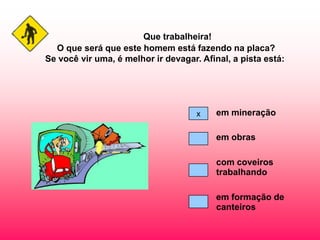 Que trabalheira!
  O que será que este homem está fazendo na placa?
Se você vir uma, é melhor ir devagar. Afinal, a pista está:




                                     x    em mineração

                                          em obras

                                          com coveiros
                                          trabalhando

                                          em formação de
                                          canteiros
 