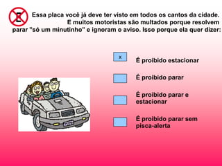 Essa placa você já deve ter visto em todos os cantos da cidade.
                   E muitos motoristas são multados porque resolvem
parar "só um minutinho" e ignoram o aviso. Isso porque ela quer dizer:



                                   x
                                         É proibido estacionar

                                         É proibido parar

                                         É proibido parar e
                                         estacionar

                                         É proibido parar sem
                                         pisca-alerta
 