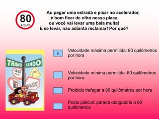 Ao pegar uma estrada e pisar no acelerador,
      é bom ficar de olho nessa placa,
    ou você vai levar uma bela multa!
E se levar, não adianta reclamar! Por quê?



             Velocidade máxima permitida: 80 quilômetros
       x
             por hora


             Velocidade mínima permitida: 80 quilômetros
             por hora

             Proibido trafegar a 80 quilômetros por hora

             Posto policial: parada obrigatória a 80
             quilômetros
 