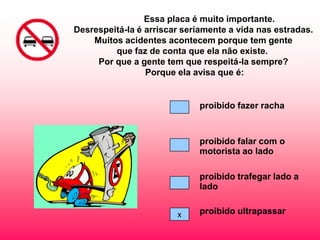 Essa placa é muito importante.
Desrespeitá-la é arriscar seriamente a vida nas estradas.
    Muitos acidentes acontecem porque tem gente
         que faz de conta que ela não existe.
     Por que a gente tem que respeitá-la sempre?
                 Porque ela avisa que é:


                             proibido fazer racha



                             proibido falar com o
                             motorista ao lado

                             proibido trafegar lado a
                             lado


                        x    proibido ultrapassar
 
