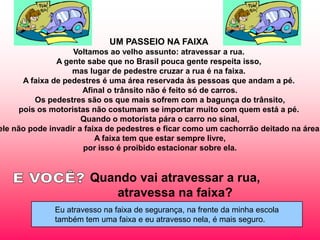 UM PASSEIO NA FAIXA
                    Voltamos ao velho assunto: atravessar a rua.
                A gente sabe que no Brasil pouca gente respeita isso,
                    mas lugar de pedestre cruzar a rua é na faixa.
       A faixa de pedestres é uma área reservada às pessoas que andam a pé.
                      Afinal o trânsito não é feito só de carros.
          Os pedestres são os que mais sofrem com a bagunça do trânsito,
      pois os motoristas não costumam se importar muito com quem está a pé.
                      Quando o motorista pára o carro no sinal,
ele não pode invadir a faixa de pedestres e ficar como um cachorrão deitado na área.
                          A faixa tem que estar sempre livre,
                       por isso é proibido estacionar sobre ela.


                       Quando vai atravessar a rua,
                          atravessa na faixa?
              Eu atravesso na faixa de segurança, na frente da minha escola
              também tem uma faixa e eu atravesso nela, é mais seguro.
 