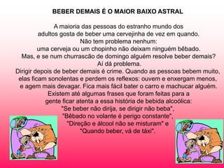BEBER DEMAIS É O MAIOR BAIXO ASTRAL

               A maioria das pessoas do estranho mundo dos
         adultos gosta de beber uma cervejinha de vez em quando.
                         Não tem problema nenhum:
         uma cerveja ou um chopinho não deixam ninguém bêbado.
  Mas, e se num churrascão de domingo alguém resolve beber demais?
                               Aí dá problema.
Dirigir depois de beber demais é crime. Quando as pessoas bebem muito,
 elas ficam sonolentas e perdem os reflexos: ouvem e enxergam menos,
 e agem mais devagar. Fica mais fácil bater o carro e machucar alguém.
            Existem até algumas frases que foram feitas para a
           gente ficar atenta a essa história de bebida alcoólica:
                  "Se beber não dirija, se dirigir não beba",
                  "Bêbado no volante é perigo constante",
                    "Direção e álcool não se misturam" e
                         "Quando beber, vá de táxi".
 