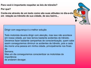 Para você é importante respeitar as leis de trânsito?
Por que?
Conte-me através de um texto como são suas atitudes no dia-a-dia
em relação ao trânsito de sua cidade, de seu bairro...




   Dirigir com segurança é a melhor solução

   Todo motorista deveria dirigir com atenção, mas isso não acontece
   em nossa cidade, por isso temos bastante acidentes de trânsito.
   Devemos fazer bastante campanhas de conscientização, quem sabe
   assim conseguiremos diminuir os acidentes de trânsito, pois a cada
   dia morre uma pessoa em minha cidade, principalmente nos finais
   de
   Semana.
   Mas um dia conseguiremos conscientizar os motoristas da
   importância
   de andarem devagar.
 