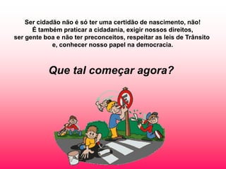 Ser cidadão não é só ter uma certidão de nascimento, não!
      É também praticar a cidadania, exigir nossos direitos,
ser gente boa e não ter preconceitos, respeitar as leis de Trânsito
             e, conhecer nosso papel na democracia.



           Que tal começar agora?
 