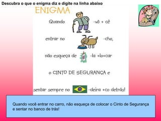 Descubra o que o enigma diz e digite na linha abaixo




     Quando você entrar no carro, não esqueça de colocar o Cinto de Segurança
     e sentar no banco de trás!
 