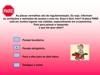 As placas vermelhas são de regulamentação. Ou seja, informam
as condições e restrições de acesso a uma via. Essa é fácil, hein? A placa PARE
     está em muitos lugares nas cidades, especialmente em cruzamentos.
                         Pare para pensar e responda:
                             o que ela quer dizer?




               Parada facultativa.

          x    Parada obrigatória.


               Pare e olhe para os dois lados.


               Desligue o motor.
 