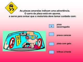 As placas amarelas indicam uma advertência.
              O carro da placa está em apuros,
e serve para avisar que o motorista deve tomar cuidado com:


                                         pista
                                    x    escorregadia



                                         pneus carecas



                                         pista com gelo



                                         trilhos à frente
 