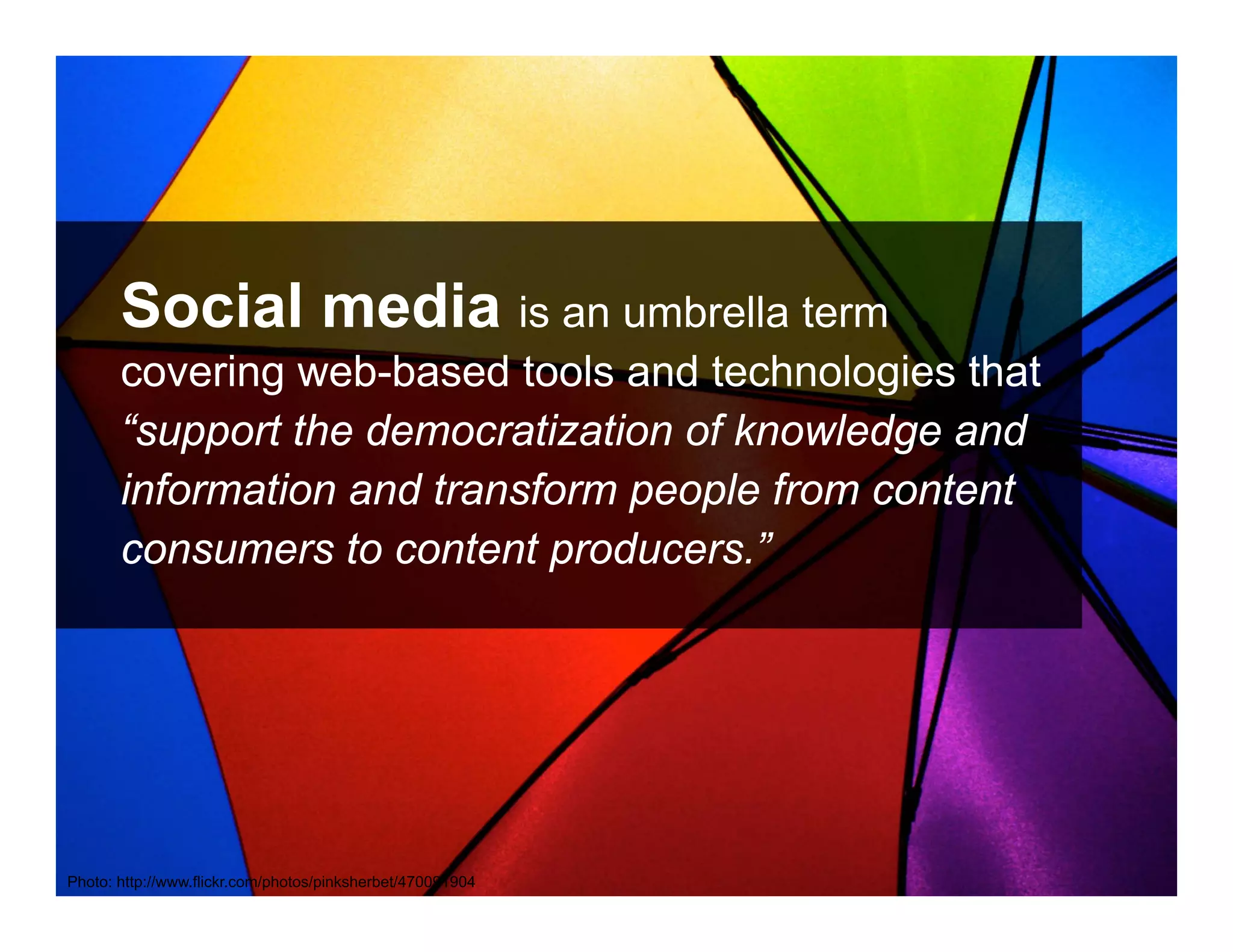 Social media is an umbrella term
       covering web-based tools and technologies that
       “support the democratization of knowledge and
       information and transform people from content
       consumers to content producers.”




       ANTHOLOGYMARKETING.COM

Photo: http://www.flickr.com/photos/pinksherbet/470091904
 