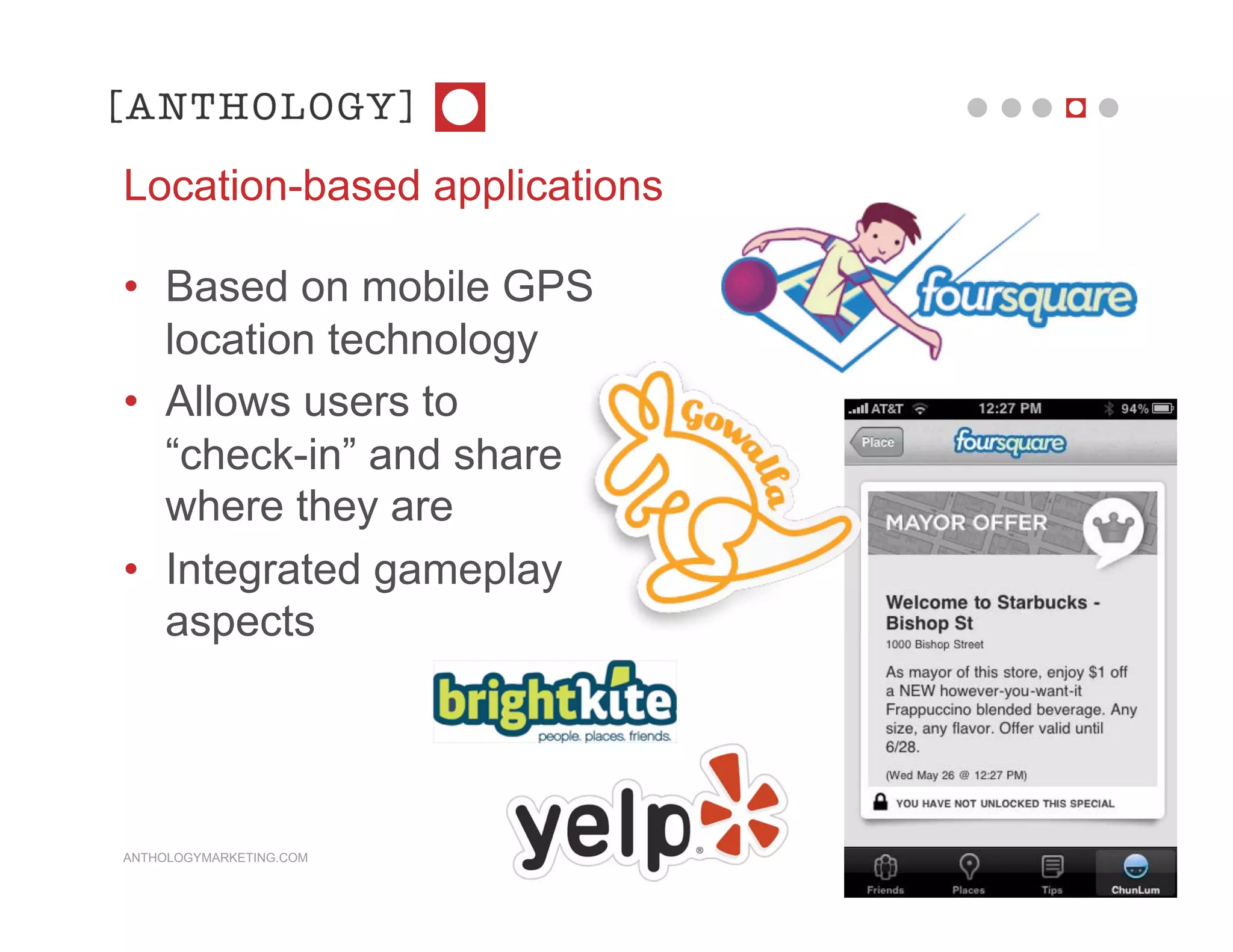 Location-based applications

• Based on mobile GPS
  location technology
• Allows users to
  “check-in” and share
  where they are
• Integrated gameplay
  aspects




ANTHOLOGYMARKETING.COM
 