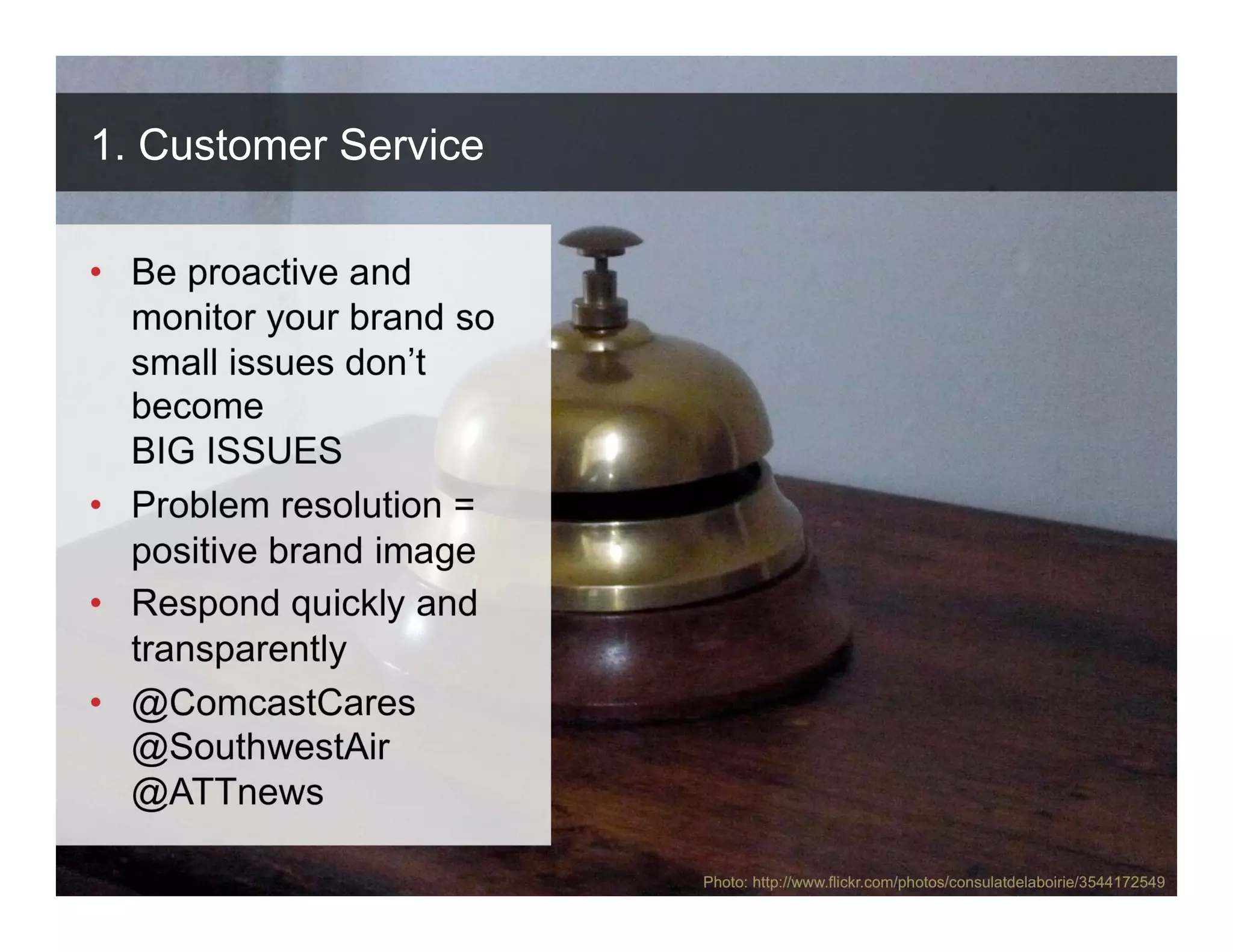1. Customer Service

• Be proactive and
  monitor your brand so
  small issues don’t
  become
  BIG ISSUES
• Problem resolution =
  positive brand image
• Respond quickly and
  transparently
• @ComcastCares
  @SouthwestAir
  @ATTnews

                          Photo: http://www.flickr.com/photos/consulatdelaboirie/3544172549
 