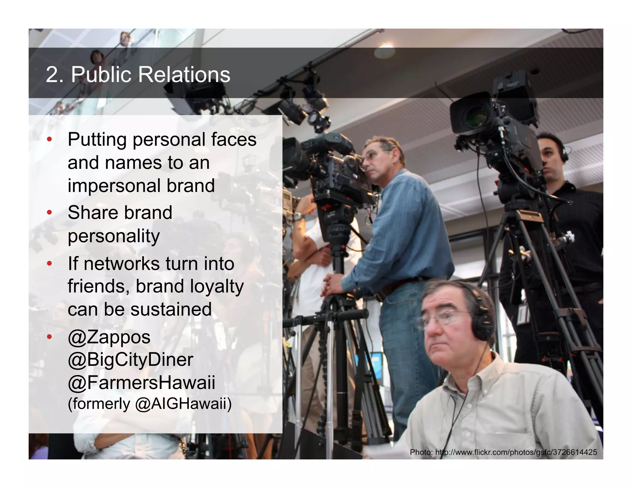 2. Public Relations

• Putting personal faces
  and names to an
  impersonal brand
• Share brand
  personality
• If networks turn into
  friends, brand loyalty
  can be sustained
• @Zappos
  @BigCityDiner
  @FarmersHawaii
  (formerly @AIGHawaii)

 ANTHOLOGYMARKETING.COM

                           Photo: http://www.flickr.com/photos/gsfc/3726614425
 