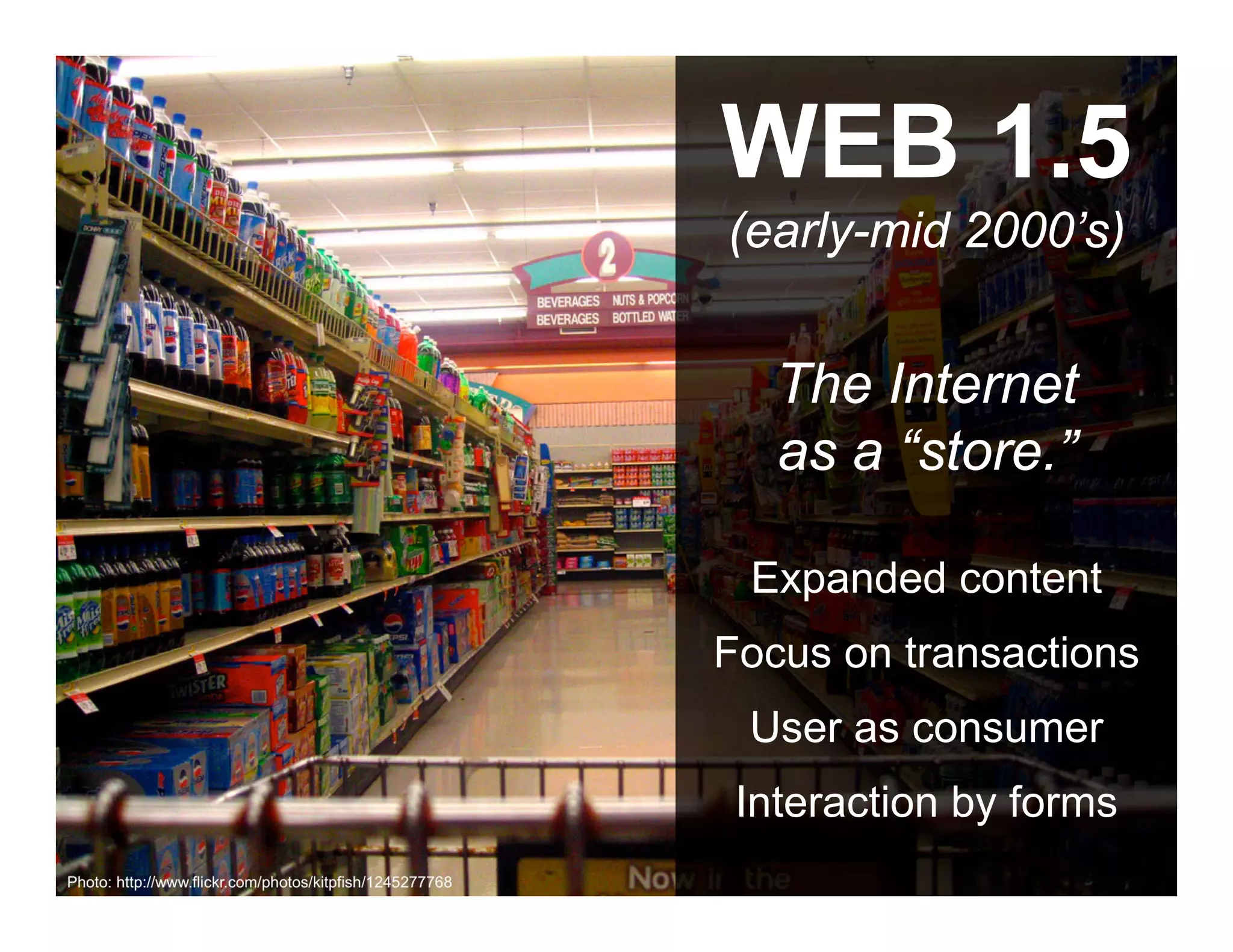 WEB 1.5
                                                          (early-mid 2000’s)


                                                             The Internet
                                                             as a “store.”

                                                           Expanded content
                                                          Focus on transactions
                                                           User as consumer
                                                           Interaction by forms
        ANTHOLOGYMARKETING.COM

Photo: http://www.flickr.com/photos/kitpfish/1245277768
 