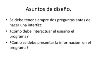 Asuntos de diseño.
• Se debe tener siempre dos preguntas antes de
  hacer una interfaz:
• ¿Cómo debe interactuar el usuario el
  programa?
• ¿Cómo se debe presentar la información en el
  programa?
 