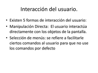 Interacción del usuario.
• Existen 5 formas de interacción del usuario:
• Manipulación Directa: El usuario interactúa
  directamente con los objetos de la pantalla.
• Selección de menús: se refiere a facilitarle
  ciertos comandos al usuario para que no use
  los comandos por defecto
 