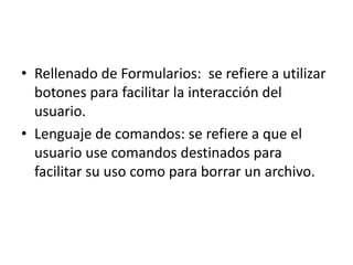 • Rellenado de Formularios: se refiere a utilizar
  botones para facilitar la interacción del
  usuario.
• Lenguaje de comandos: se refiere a que el
  usuario use comandos destinados para
  facilitar su uso como para borrar un archivo.
 