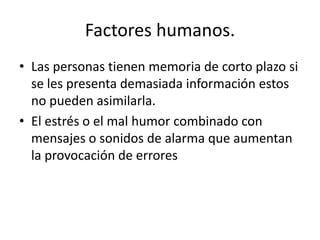 Factores humanos.
• Las personas tienen memoria de corto plazo si
  se les presenta demasiada información estos
  no pueden asimilarla.
• El estrés o el mal humor combinado con
  mensajes o sonidos de alarma que aumentan
  la provocación de errores
 