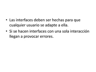• Las interfaces deben ser hechas para que
  cualquier usuario se adapte a ella.
• Si se hacen interfaces con una sola interacción
  llegan a provocar errores.
 