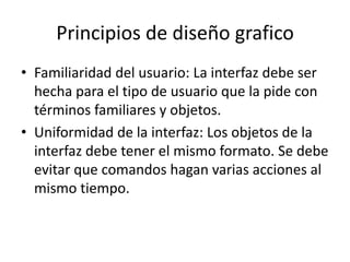 Principios de diseño grafico
• Familiaridad del usuario: La interfaz debe ser
  hecha para el tipo de usuario que la pide con
  términos familiares y objetos.
• Uniformidad de la interfaz: Los objetos de la
  interfaz debe tener el mismo formato. Se debe
  evitar que comandos hagan varias acciones al
  mismo tiempo.
 