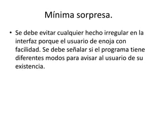 Mínima sorpresa.
• Se debe evitar cualquier hecho irregular en la
  interfaz porque el usuario de enoja con
  facilidad. Se debe señalar si el programa tiene
  diferentes modos para avisar al usuario de su
  existencia.
 
