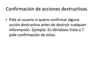 Confirmación de acciones destructivas.
• Pide al usuario si quiere confirmar alguna
  acción destructiva antes de destruir cualquier
  información. Ejemplo: En Windows Vista o 7
  pide confirmación de estos.
 