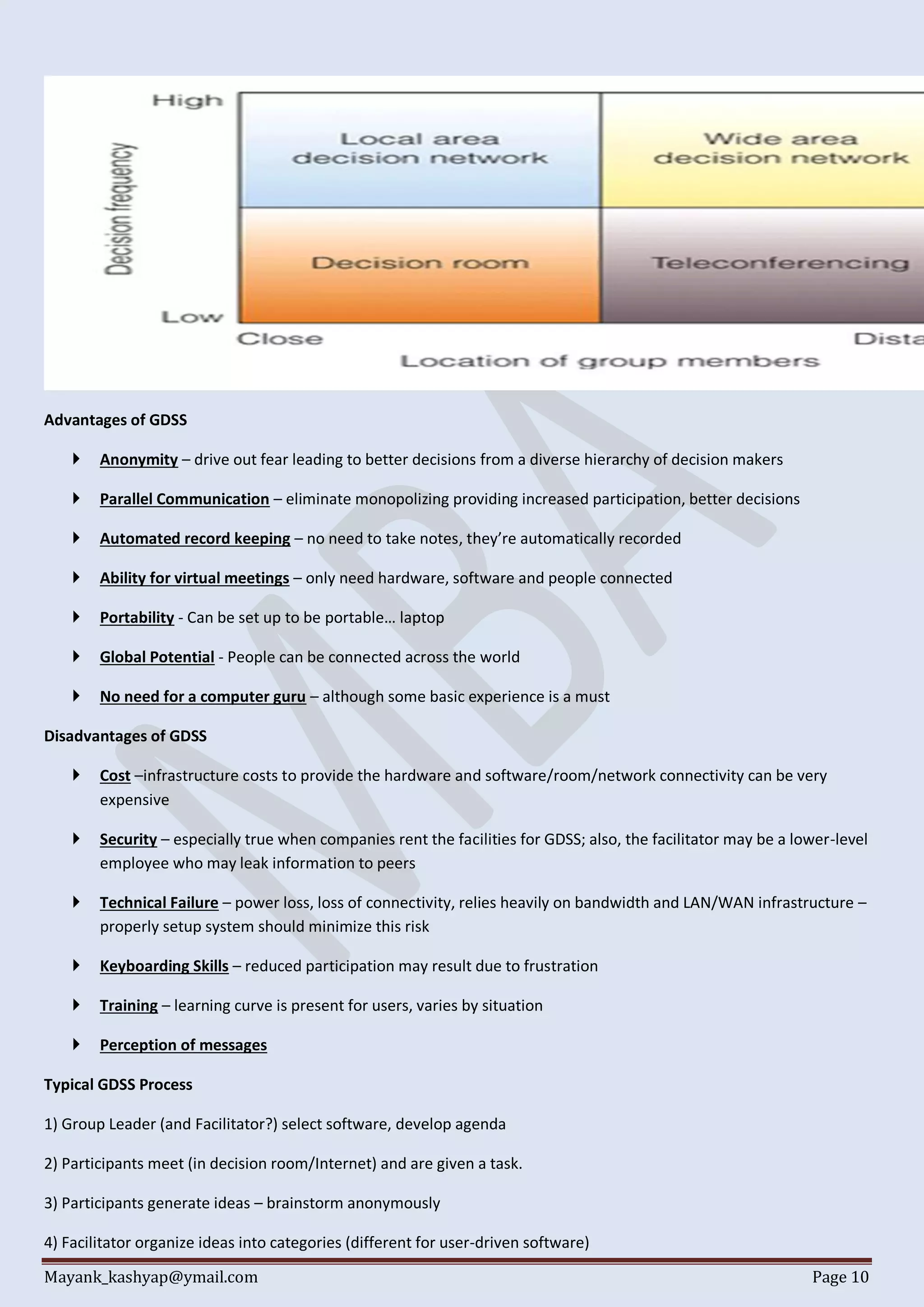 Mayank_kashyap@ymail.com Page 10
Advantages of GDSS
 Anonymity – drive out fear leading to better decisions from a diverse hierarchy of decision makers
 Parallel Communication – eliminate monopolizing providing increased participation, better decisions
 Automated record keeping – no need to take notes, they’re automatically recorded
 Ability for virtual meetings – only need hardware, software and people connected
 Portability - Can be set up to be portable… laptop
 Global Potential - People can be connected across the world
 No need for a computer guru – although some basic experience is a must
Disadvantages of GDSS
 Cost –infrastructure costs to provide the hardware and software/room/network connectivity can be very
expensive
 Security – especially true when companies rent the facilities for GDSS; also, the facilitator may be a lower-level
employee who may leak information to peers
 Technical Failure – power loss, loss of connectivity, relies heavily on bandwidth and LAN/WAN infrastructure –
properly setup system should minimize this risk
 Keyboarding Skills – reduced participation may result due to frustration
 Training – learning curve is present for users, varies by situation
 Perception of messages
Typical GDSS Process
1) Group Leader (and Facilitator?) select software, develop agenda
2) Participants meet (in decision room/Internet) and are given a task.
3) Participants generate ideas – brainstorm anonymously
4) Facilitator organize ideas into categories (different for user-driven software)
 