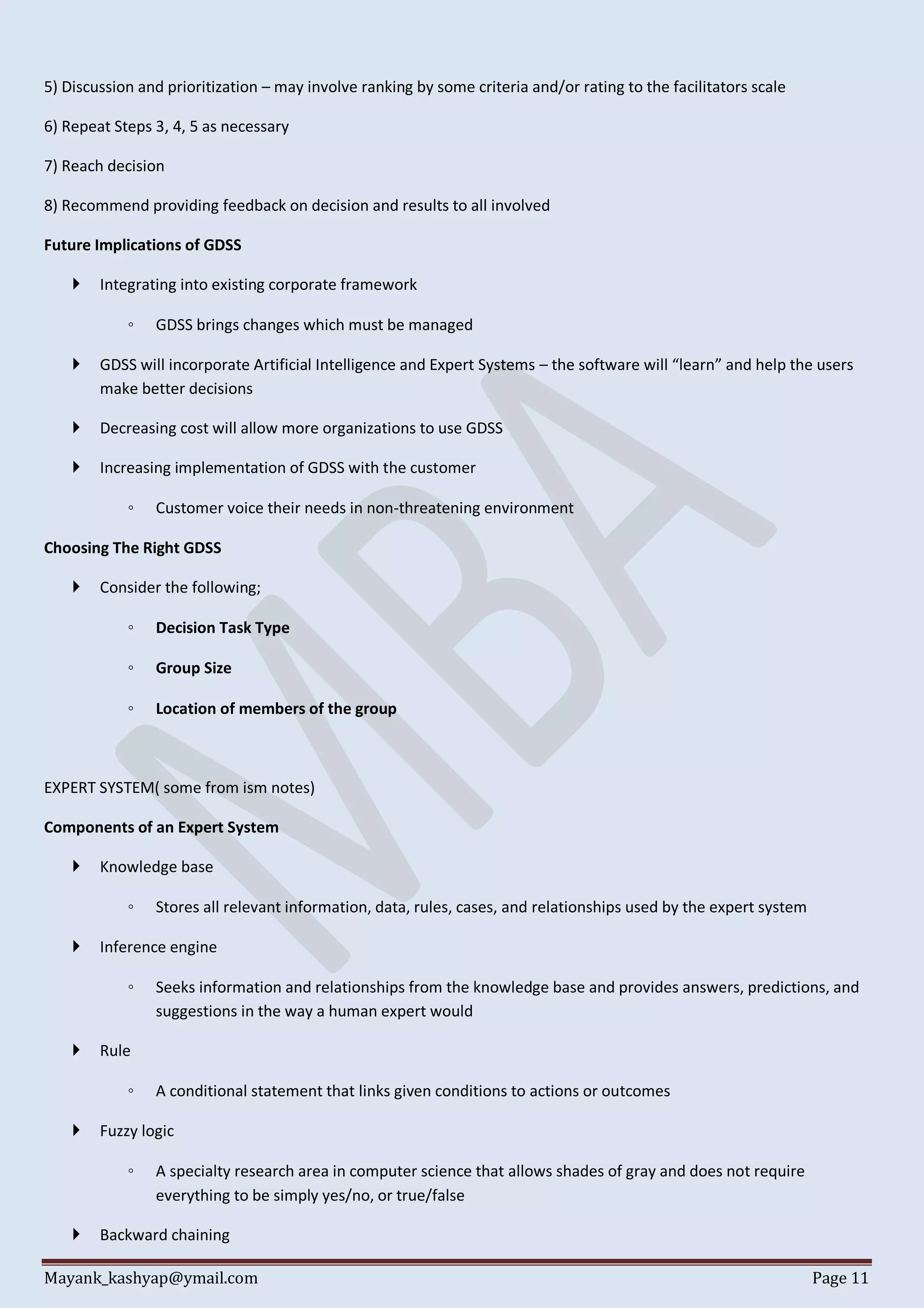 Mayank_kashyap@ymail.com Page 11
5) Discussion and prioritization – may involve ranking by some criteria and/or rating to the facilitators scale
6) Repeat Steps 3, 4, 5 as necessary
7) Reach decision
8) Recommend providing feedback on decision and results to all involved
Future Implications of GDSS
 Integrating into existing corporate framework
◦ GDSS brings changes which must be managed
 GDSS will incorporate Artificial Intelligence and Expert Systems – the software will “learn” and help the users
make better decisions
 Decreasing cost will allow more organizations to use GDSS
 Increasing implementation of GDSS with the customer
◦ Customer voice their needs in non-threatening environment
Choosing The Right GDSS
 Consider the following;
◦ Decision Task Type
◦ Group Size
◦ Location of members of the group
EXPERT SYSTEM( some from ism notes)
Components of an Expert System
 Knowledge base
◦ Stores all relevant information, data, rules, cases, and relationships used by the expert system
 Inference engine
◦ Seeks information and relationships from the knowledge base and provides answers, predictions, and
suggestions in the way a human expert would
 Rule
◦ A conditional statement that links given conditions to actions or outcomes
 Fuzzy logic
◦ A specialty research area in computer science that allows shades of gray and does not require
everything to be simply yes/no, or true/false
 Backward chaining
 