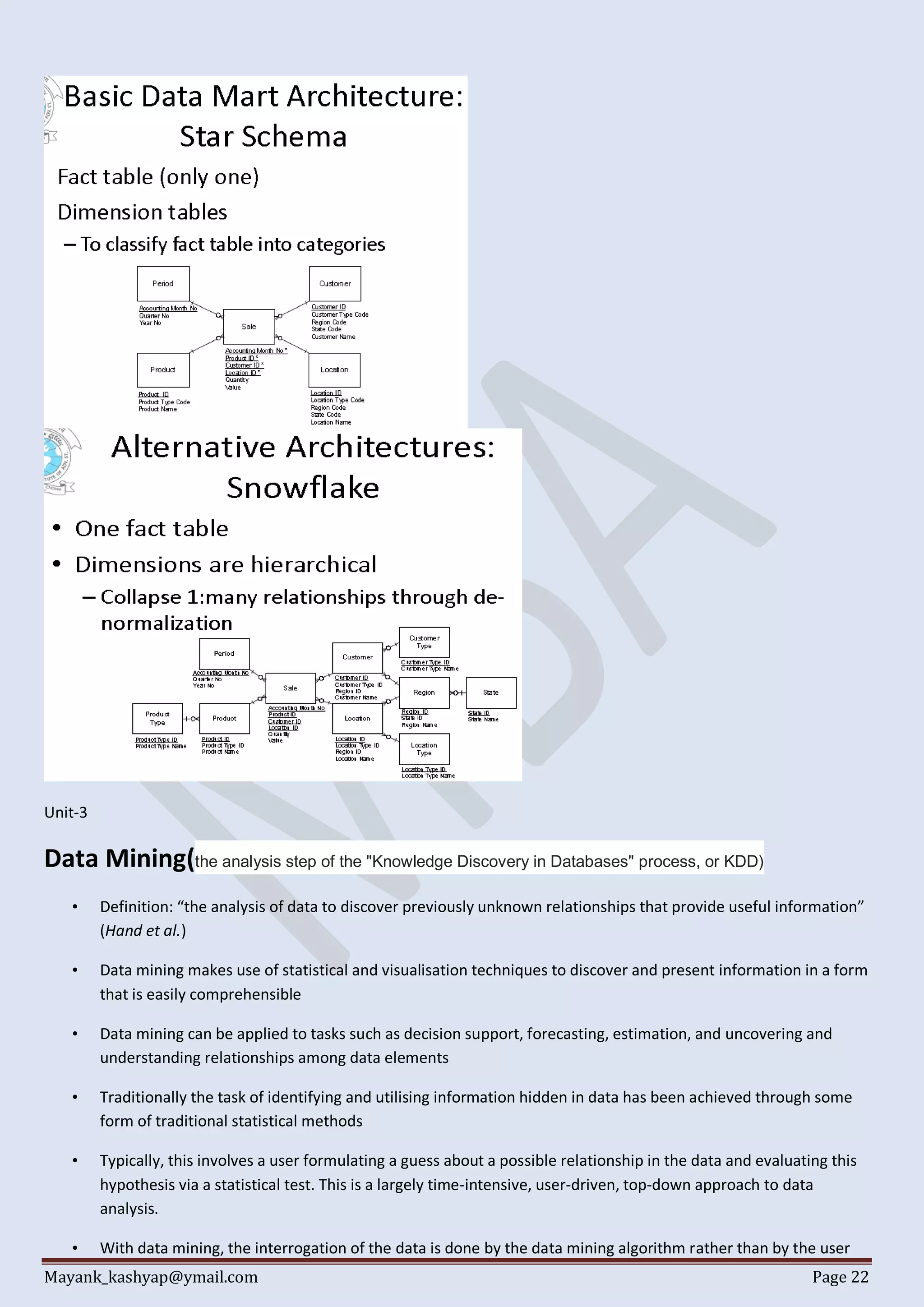 Mayank_kashyap@ymail.com Page 22
Unit-3
Data Mining(the analysis step of the "Knowledge Discovery in Databases" process, or KDD)
• Definition: “the analysis of data to discover previously unknown relationships that provide useful information”
(Hand et al.)
• Data mining makes use of statistical and visualisation techniques to discover and present information in a form
that is easily comprehensible
• Data mining can be applied to tasks such as decision support, forecasting, estimation, and uncovering and
understanding relationships among data elements
• Traditionally the task of identifying and utilising information hidden in data has been achieved through some
form of traditional statistical methods
• Typically, this involves a user formulating a guess about a possible relationship in the data and evaluating this
hypothesis via a statistical test. This is a largely time-intensive, user-driven, top-down approach to data
analysis.
• With data mining, the interrogation of the data is done by the data mining algorithm rather than by the user
 