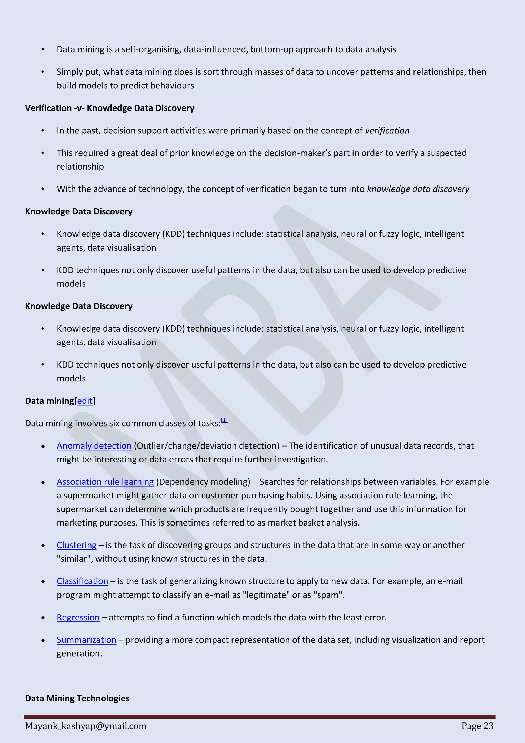 Mayank_kashyap@ymail.com Page 23
• Data mining is a self-organising, data-influenced, bottom-up approach to data analysis
• Simply put, what data mining does is sort through masses of data to uncover patterns and relationships, then
build models to predict behaviours
Verification -v- Knowledge Data Discovery
• In the past, decision support activities were primarily based on the concept of verification
• This required a great deal of prior knowledge on the decision-maker’s part in order to verify a suspected
relationship
• With the advance of technology, the concept of verification began to turn into knowledge data discovery
Knowledge Data Discovery
• Knowledge data discovery (KDD) techniques include: statistical analysis, neural or fuzzy logic, intelligent
agents, data visualisation
• KDD techniques not only discover useful patterns in the data, but also can be used to develop predictive
models
Knowledge Data Discovery
• Knowledge data discovery (KDD) techniques include: statistical analysis, neural or fuzzy logic, intelligent
agents, data visualisation
• KDD techniques not only discover useful patterns in the data, but also can be used to develop predictive
models
Data mining[edit]
Data mining involves six common classes of tasks:[1]
 Anomaly detection (Outlier/change/deviation detection) – The identification of unusual data records, that
might be interesting or data errors that require further investigation.
 Association rule learning (Dependency modeling) – Searches for relationships between variables. For example
a supermarket might gather data on customer purchasing habits. Using association rule learning, the
supermarket can determine which products are frequently bought together and use this information for
marketing purposes. This is sometimes referred to as market basket analysis.
 Clustering – is the task of discovering groups and structures in the data that are in some way or another
"similar", without using known structures in the data.
 Classification – is the task of generalizing known structure to apply to new data. For example, an e-mail
program might attempt to classify an e-mail as "legitimate" or as "spam".
 Regression – attempts to find a function which models the data with the least error.
 Summarization – providing a more compact representation of the data set, including visualization and report
generation.
Data Mining Technologies
 