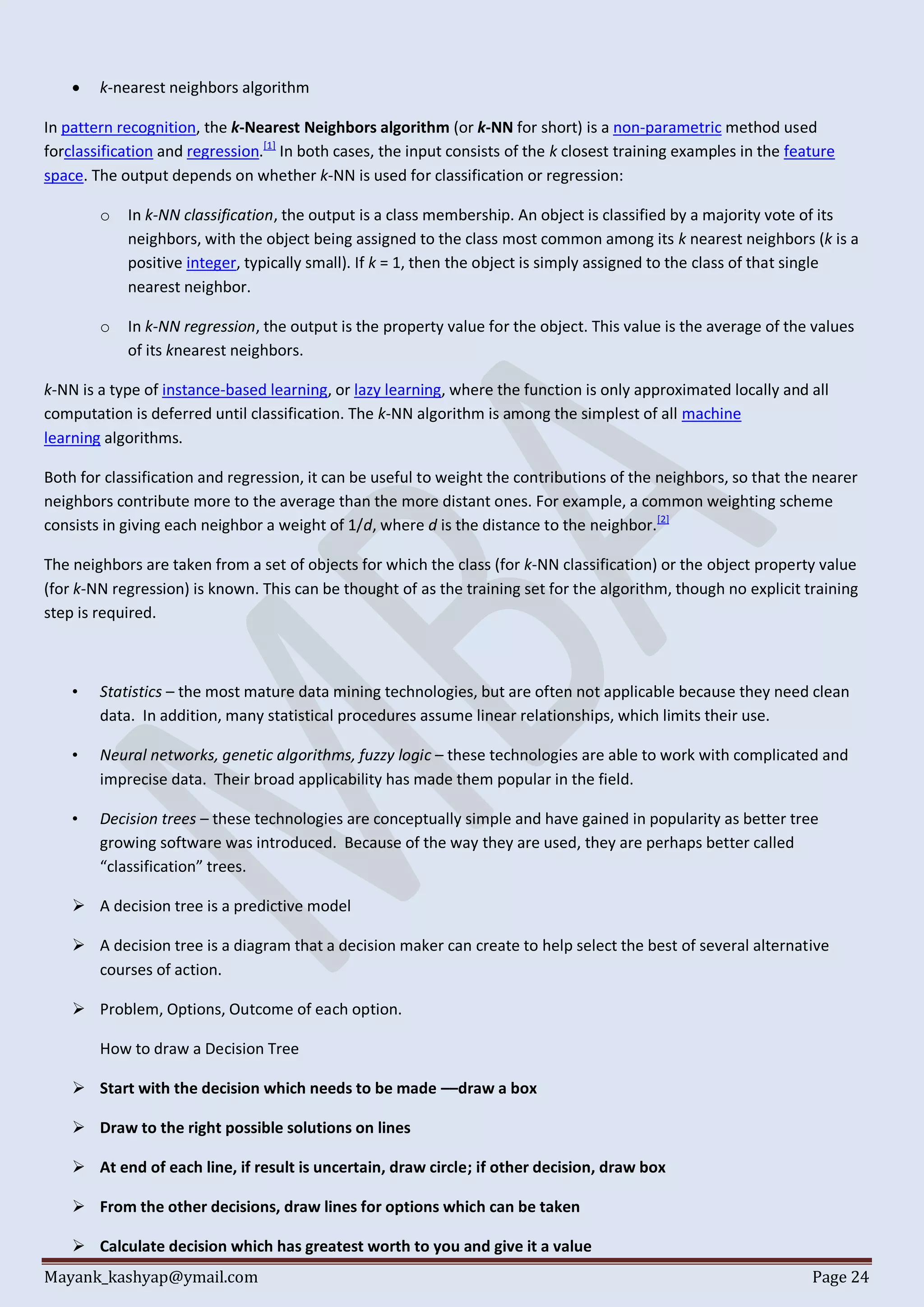 Mayank_kashyap@ymail.com Page 24
 k-nearest neighbors algorithm
In pattern recognition, the k-Nearest Neighbors algorithm (or k-NN for short) is a non-parametric method used
forclassification and regression.[1]
In both cases, the input consists of the k closest training examples in the feature
space. The output depends on whether k-NN is used for classification or regression:
o In k-NN classification, the output is a class membership. An object is classified by a majority vote of its
neighbors, with the object being assigned to the class most common among its k nearest neighbors (k is a
positive integer, typically small). If k = 1, then the object is simply assigned to the class of that single
nearest neighbor.
o In k-NN regression, the output is the property value for the object. This value is the average of the values
of its knearest neighbors.
k-NN is a type of instance-based learning, or lazy learning, where the function is only approximated locally and all
computation is deferred until classification. The k-NN algorithm is among the simplest of all machine
learning algorithms.
Both for classification and regression, it can be useful to weight the contributions of the neighbors, so that the nearer
neighbors contribute more to the average than the more distant ones. For example, a common weighting scheme
consists in giving each neighbor a weight of 1/d, where d is the distance to the neighbor.[2]
The neighbors are taken from a set of objects for which the class (for k-NN classification) or the object property value
(for k-NN regression) is known. This can be thought of as the training set for the algorithm, though no explicit training
step is required.
• Statistics – the most mature data mining technologies, but are often not applicable because they need clean
data. In addition, many statistical procedures assume linear relationships, which limits their use.
• Neural networks, genetic algorithms, fuzzy logic – these technologies are able to work with complicated and
imprecise data. Their broad applicability has made them popular in the field.
• Decision trees – these technologies are conceptually simple and have gained in popularity as better tree
growing software was introduced. Because of the way they are used, they are perhaps better called
“classification” trees.
 A decision tree is a predictive model
 A decision tree is a diagram that a decision maker can create to help select the best of several alternative
courses of action.
 Problem, Options, Outcome of each option.
How to draw a Decision Tree
 Start with the decision which needs to be made ––draw a box
 Draw to the right possible solutions on lines
 At end of each line, if result is uncertain, draw circle; if other decision, draw box
 From the other decisions, draw lines for options which can be taken
 Calculate decision which has greatest worth to you and give it a value
 