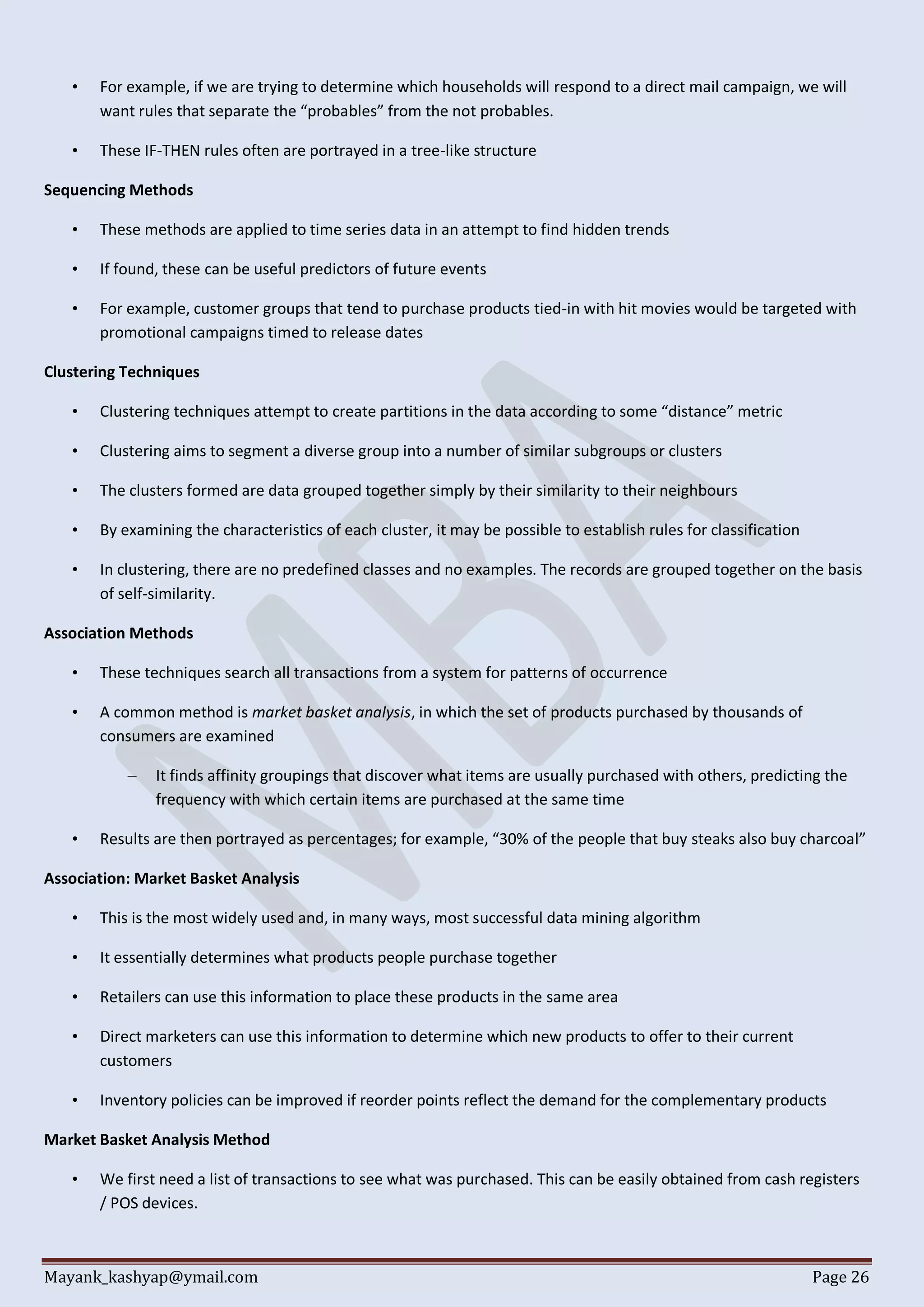 Mayank_kashyap@ymail.com Page 26
• For example, if we are trying to determine which households will respond to a direct mail campaign, we will
want rules that separate the “probables” from the not probables.
• These IF-THEN rules often are portrayed in a tree-like structure
Sequencing Methods
• These methods are applied to time series data in an attempt to find hidden trends
• If found, these can be useful predictors of future events
• For example, customer groups that tend to purchase products tied-in with hit movies would be targeted with
promotional campaigns timed to release dates
Clustering Techniques
• Clustering techniques attempt to create partitions in the data according to some “distance” metric
• Clustering aims to segment a diverse group into a number of similar subgroups or clusters
• The clusters formed are data grouped together simply by their similarity to their neighbours
• By examining the characteristics of each cluster, it may be possible to establish rules for classification
• In clustering, there are no predefined classes and no examples. The records are grouped together on the basis
of self-similarity.
Association Methods
• These techniques search all transactions from a system for patterns of occurrence
• A common method is market basket analysis, in which the set of products purchased by thousands of
consumers are examined
– It finds affinity groupings that discover what items are usually purchased with others, predicting the
frequency with which certain items are purchased at the same time
• Results are then portrayed as percentages; for example, “30% of the people that buy steaks also buy charcoal”
Association: Market Basket Analysis
• This is the most widely used and, in many ways, most successful data mining algorithm
• It essentially determines what products people purchase together
• Retailers can use this information to place these products in the same area
• Direct marketers can use this information to determine which new products to offer to their current
customers
• Inventory policies can be improved if reorder points reflect the demand for the complementary products
Market Basket Analysis Method
• We first need a list of transactions to see what was purchased. This can be easily obtained from cash registers
/ POS devices.
 