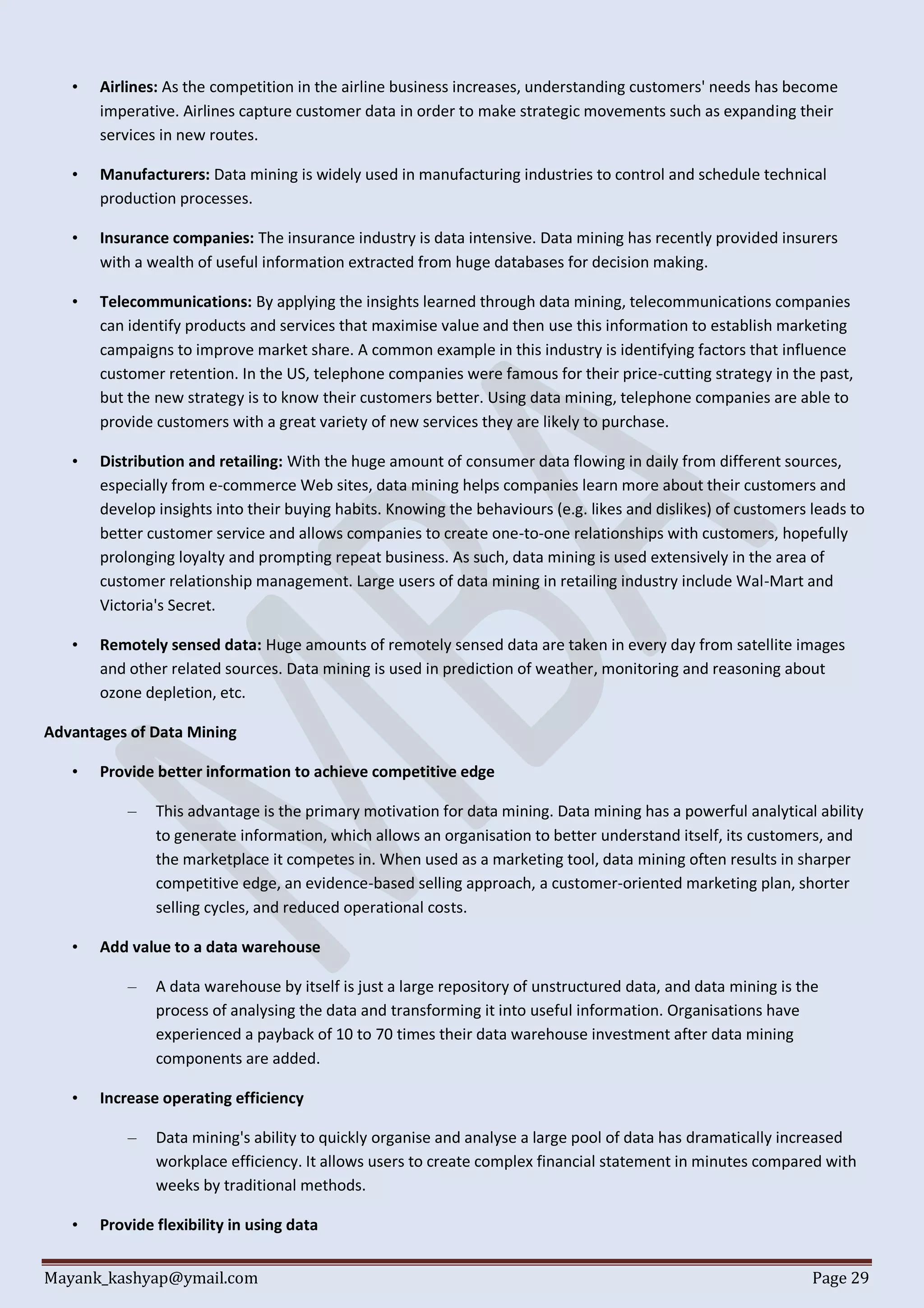 Mayank_kashyap@ymail.com Page 29
• Airlines: As the competition in the airline business increases, understanding customers' needs has become
imperative. Airlines capture customer data in order to make strategic movements such as expanding their
services in new routes.
• Manufacturers: Data mining is widely used in manufacturing industries to control and schedule technical
production processes.
• Insurance companies: The insurance industry is data intensive. Data mining has recently provided insurers
with a wealth of useful information extracted from huge databases for decision making.
• Telecommunications: By applying the insights learned through data mining, telecommunications companies
can identify products and services that maximise value and then use this information to establish marketing
campaigns to improve market share. A common example in this industry is identifying factors that influence
customer retention. In the US, telephone companies were famous for their price-cutting strategy in the past,
but the new strategy is to know their customers better. Using data mining, telephone companies are able to
provide customers with a great variety of new services they are likely to purchase.
• Distribution and retailing: With the huge amount of consumer data flowing in daily from different sources,
especially from e-commerce Web sites, data mining helps companies learn more about their customers and
develop insights into their buying habits. Knowing the behaviours (e.g. likes and dislikes) of customers leads to
better customer service and allows companies to create one-to-one relationships with customers, hopefully
prolonging loyalty and prompting repeat business. As such, data mining is used extensively in the area of
customer relationship management. Large users of data mining in retailing industry include Wal-Mart and
Victoria's Secret.
• Remotely sensed data: Huge amounts of remotely sensed data are taken in every day from satellite images
and other related sources. Data mining is used in prediction of weather, monitoring and reasoning about
ozone depletion, etc.
Advantages of Data Mining
• Provide better information to achieve competitive edge
– This advantage is the primary motivation for data mining. Data mining has a powerful analytical ability
to generate information, which allows an organisation to better understand itself, its customers, and
the marketplace it competes in. When used as a marketing tool, data mining often results in sharper
competitive edge, an evidence-based selling approach, a customer-oriented marketing plan, shorter
selling cycles, and reduced operational costs.
• Add value to a data warehouse
– A data warehouse by itself is just a large repository of unstructured data, and data mining is the
process of analysing the data and transforming it into useful information. Organisations have
experienced a payback of 10 to 70 times their data warehouse investment after data mining
components are added.
• Increase operating efficiency
– Data mining's ability to quickly organise and analyse a large pool of data has dramatically increased
workplace efficiency. It allows users to create complex financial statement in minutes compared with
weeks by traditional methods.
• Provide flexibility in using data
 