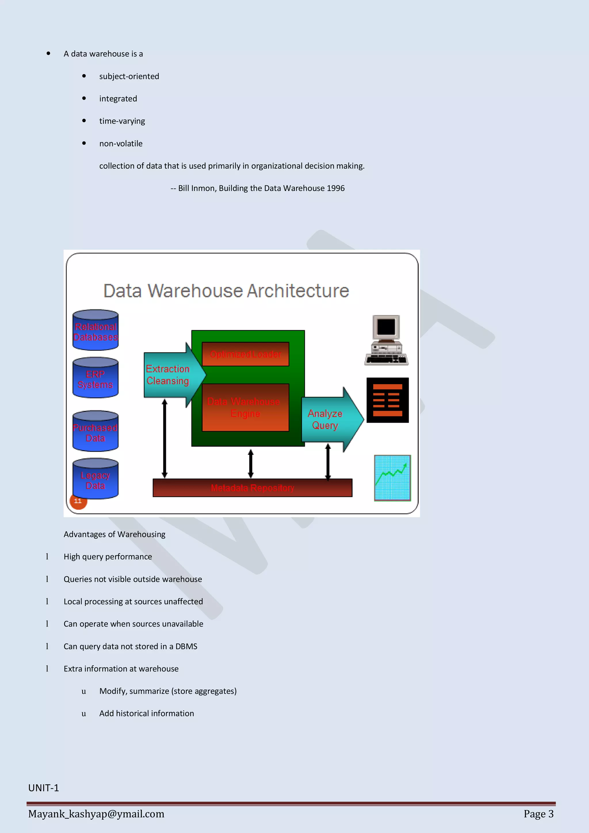 Mayank_kashyap@ymail.com Page 3
 A data warehouse is a
 subject-oriented
 integrated
 time-varying
 non-volatile
collection of data that is used primarily in organizational decision making.
-- Bill Inmon, Building the Data Warehouse 1996
Advantages of Warehousing
l High query performance
l Queries not visible outside warehouse
l Local processing at sources unaffected
l Can operate when sources unavailable
l Can query data not stored in a DBMS
l Extra information at warehouse
u Modify, summarize (store aggregates)
u Add historical information
UNIT-1
 