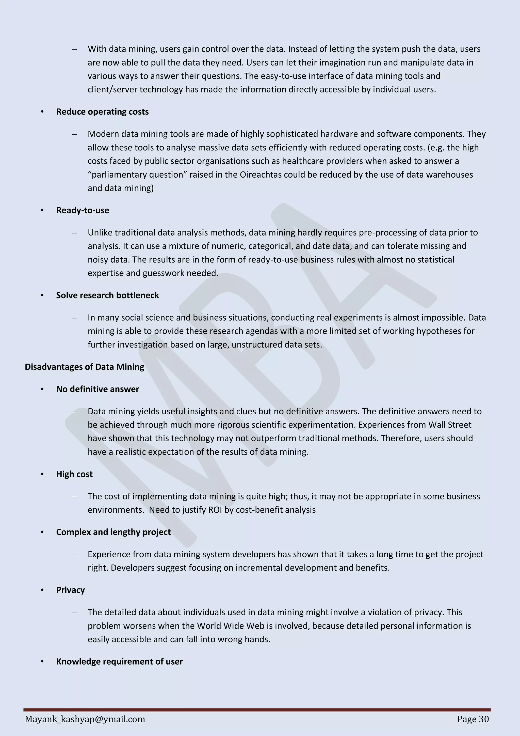 Mayank_kashyap@ymail.com Page 30
– With data mining, users gain control over the data. Instead of letting the system push the data, users
are now able to pull the data they need. Users can let their imagination run and manipulate data in
various ways to answer their questions. The easy-to-use interface of data mining tools and
client/server technology has made the information directly accessible by individual users.
• Reduce operating costs
– Modern data mining tools are made of highly sophisticated hardware and software components. They
allow these tools to analyse massive data sets efficiently with reduced operating costs. (e.g. the high
costs faced by public sector organisations such as healthcare providers when asked to answer a
“parliamentary question” raised in the Oireachtas could be reduced by the use of data warehouses
and data mining)
• Ready-to-use
– Unlike traditional data analysis methods, data mining hardly requires pre-processing of data prior to
analysis. It can use a mixture of numeric, categorical, and date data, and can tolerate missing and
noisy data. The results are in the form of ready-to-use business rules with almost no statistical
expertise and guesswork needed.
• Solve research bottleneck
– In many social science and business situations, conducting real experiments is almost impossible. Data
mining is able to provide these research agendas with a more limited set of working hypotheses for
further investigation based on large, unstructured data sets.
Disadvantages of Data Mining
• No definitive answer
– Data mining yields useful insights and clues but no definitive answers. The definitive answers need to
be achieved through much more rigorous scientific experimentation. Experiences from Wall Street
have shown that this technology may not outperform traditional methods. Therefore, users should
have a realistic expectation of the results of data mining.
• High cost
– The cost of implementing data mining is quite high; thus, it may not be appropriate in some business
environments. Need to justify ROI by cost-benefit analysis
• Complex and lengthy project
– Experience from data mining system developers has shown that it takes a long time to get the project
right. Developers suggest focusing on incremental development and benefits.
• Privacy
– The detailed data about individuals used in data mining might involve a violation of privacy. This
problem worsens when the World Wide Web is involved, because detailed personal information is
easily accessible and can fall into wrong hands.
• Knowledge requirement of user
 