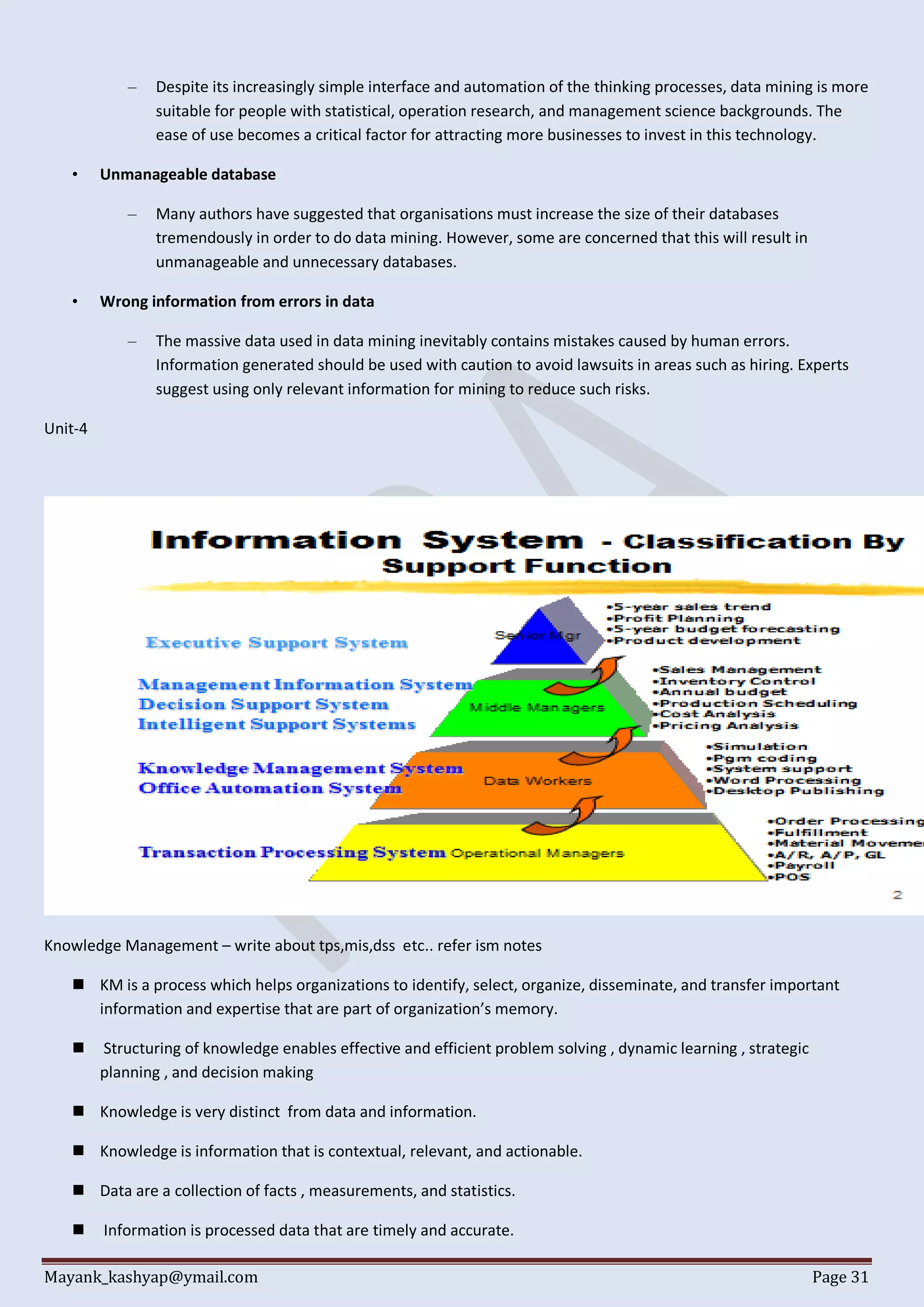Mayank_kashyap@ymail.com Page 31
– Despite its increasingly simple interface and automation of the thinking processes, data mining is more
suitable for people with statistical, operation research, and management science backgrounds. The
ease of use becomes a critical factor for attracting more businesses to invest in this technology.
• Unmanageable database
– Many authors have suggested that organisations must increase the size of their databases
tremendously in order to do data mining. However, some are concerned that this will result in
unmanageable and unnecessary databases.
• Wrong information from errors in data
– The massive data used in data mining inevitably contains mistakes caused by human errors.
Information generated should be used with caution to avoid lawsuits in areas such as hiring. Experts
suggest using only relevant information for mining to reduce such risks.
Unit-4
Knowledge Management – write about tps,mis,dss etc.. refer ism notes
 KM is a process which helps organizations to identify, select, organize, disseminate, and transfer important
information and expertise that are part of organization’s memory.
 Structuring of knowledge enables effective and efficient problem solving , dynamic learning , strategic
planning , and decision making
 Knowledge is very distinct from data and information.
 Knowledge is information that is contextual, relevant, and actionable.
 Data are a collection of facts , measurements, and statistics.
 Information is processed data that are timely and accurate.
 