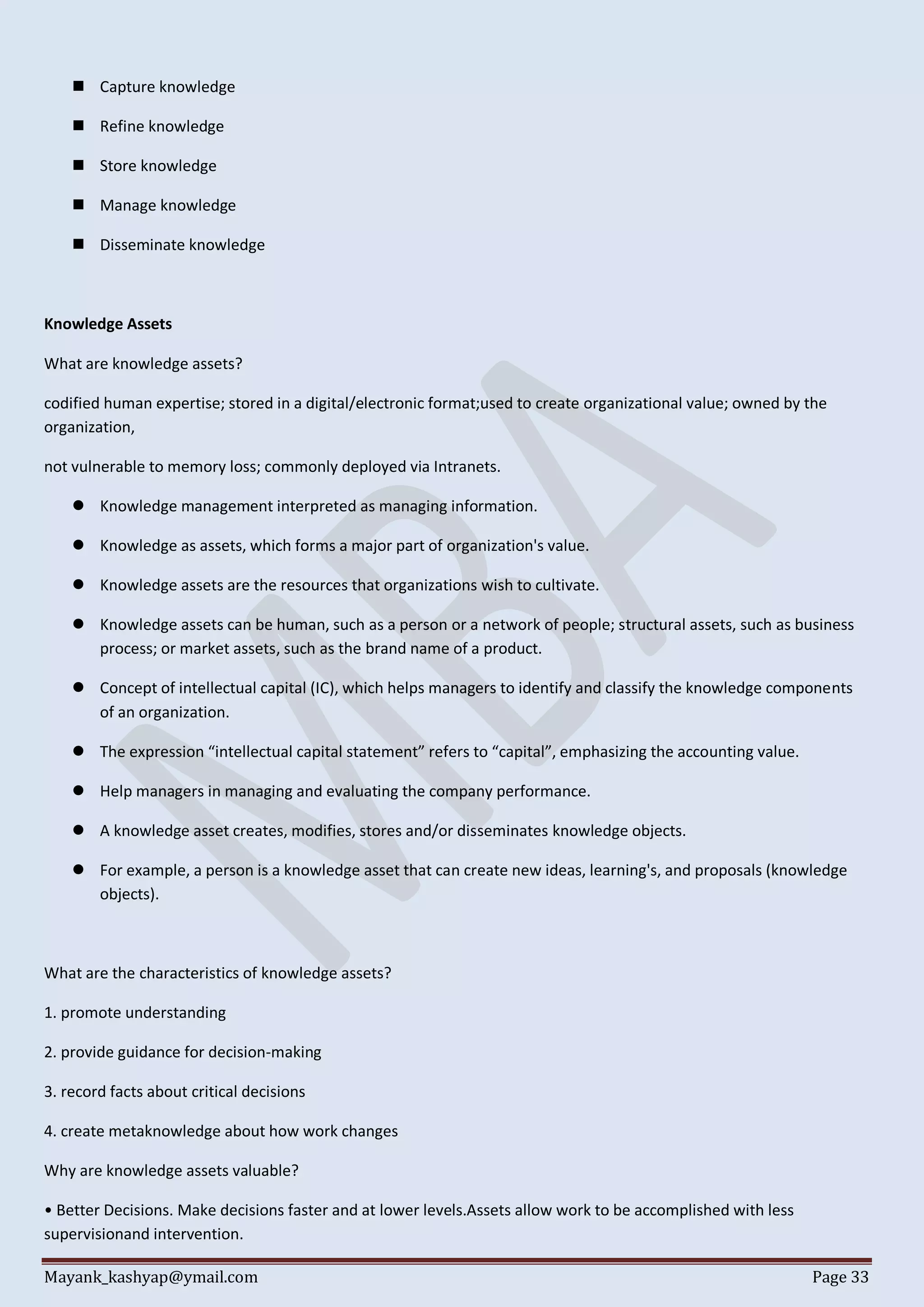 Mayank_kashyap@ymail.com Page 33
 Capture knowledge
 Refine knowledge
 Store knowledge
 Manage knowledge
 Disseminate knowledge
Knowledge Assets
What are knowledge assets?
codified human expertise; stored in a digital/electronic format;used to create organizational value; owned by the
organization,
not vulnerable to memory loss; commonly deployed via Intranets.
 Knowledge management interpreted as managing information.
 Knowledge as assets, which forms a major part of organization's value.
 Knowledge assets are the resources that organizations wish to cultivate.
 Knowledge assets can be human, such as a person or a network of people; structural assets, such as business
process; or market assets, such as the brand name of a product.
 Concept of intellectual capital (IC), which helps managers to identify and classify the knowledge components
of an organization.
 The expression “intellectual capital statement” refers to “capital”, emphasizing the accounting value.
 Help managers in managing and evaluating the company performance.
 A knowledge asset creates, modifies, stores and/or disseminates knowledge objects.
 For example, a person is a knowledge asset that can create new ideas, learning's, and proposals (knowledge
objects).
What are the characteristics of knowledge assets?
1. promote understanding
2. provide guidance for decision-making
3. record facts about critical decisions
4. create metaknowledge about how work changes
Why are knowledge assets valuable?
• Better Decisions. Make decisions faster and at lower levels.Assets allow work to be accomplished with less
supervisionand intervention.
 