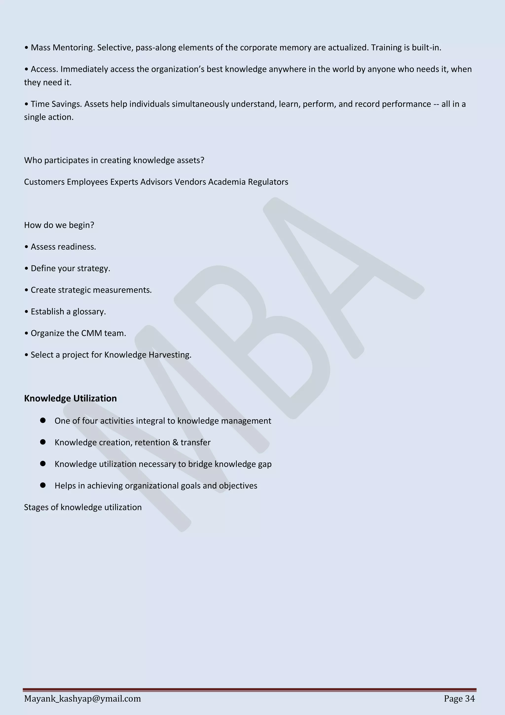 Mayank_kashyap@ymail.com Page 34
• Mass Mentoring. Selective, pass-along elements of the corporate memory are actualized. Training is built-in.
• Access. Immediately access the organization’s best knowledge anywhere in the world by anyone who needs it, when
they need it.
• Time Savings. Assets help individuals simultaneously understand, learn, perform, and record performance -- all in a
single action.
Who participates in creating knowledge assets?
Customers Employees Experts Advisors Vendors Academia Regulators
How do we begin?
• Assess readiness.
• Define your strategy.
• Create strategic measurements.
• Establish a glossary.
• Organize the CMM team.
• Select a project for Knowledge Harvesting.
Knowledge Utilization
 One of four activities integral to knowledge management
 Knowledge creation, retention & transfer
 Knowledge utilization necessary to bridge knowledge gap
 Helps in achieving organizational goals and objectives
Stages of knowledge utilization
 