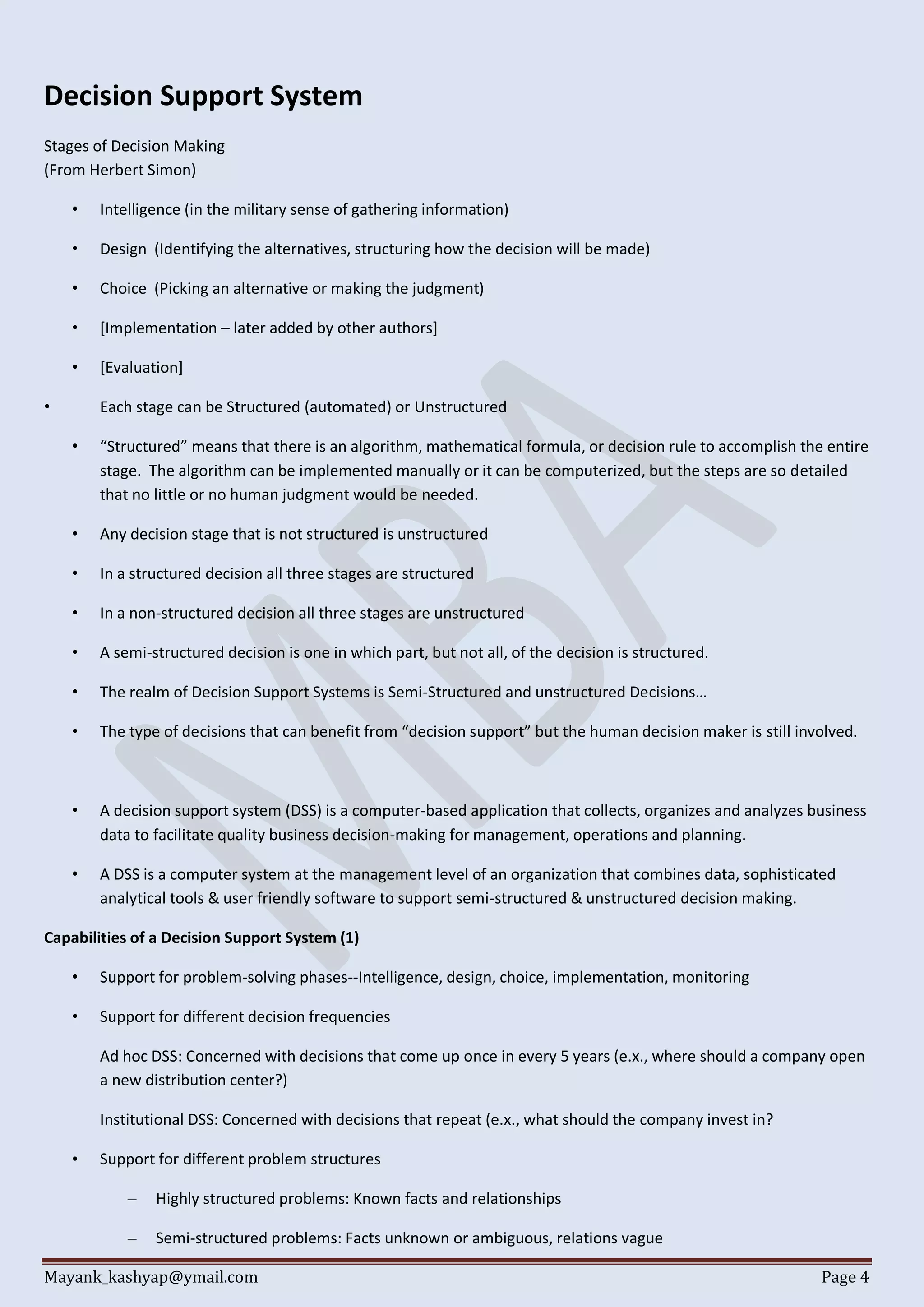 Mayank_kashyap@ymail.com Page 4
Decision Support System
Stages of Decision Making
(From Herbert Simon)
• Intelligence (in the military sense of gathering information)
• Design (Identifying the alternatives, structuring how the decision will be made)
• Choice (Picking an alternative or making the judgment)
• [Implementation – later added by other authors]
• [Evaluation]
• Each stage can be Structured (automated) or Unstructured
• “Structured” means that there is an algorithm, mathematical formula, or decision rule to accomplish the entire
stage. The algorithm can be implemented manually or it can be computerized, but the steps are so detailed
that no little or no human judgment would be needed.
• Any decision stage that is not structured is unstructured
• In a structured decision all three stages are structured
• In a non-structured decision all three stages are unstructured
• A semi-structured decision is one in which part, but not all, of the decision is structured.
• The realm of Decision Support Systems is Semi-Structured and unstructured Decisions…
• The type of decisions that can benefit from “decision support” but the human decision maker is still involved.
• A decision support system (DSS) is a computer-based application that collects, organizes and analyzes business
data to facilitate quality business decision-making for management, operations and planning.
• A DSS is a computer system at the management level of an organization that combines data, sophisticated
analytical tools & user friendly software to support semi-structured & unstructured decision making.
Capabilities of a Decision Support System (1)
• Support for problem-solving phases--Intelligence, design, choice, implementation, monitoring
• Support for different decision frequencies
Ad hoc DSS: Concerned with decisions that come up once in every 5 years (e.x., where should a company open
a new distribution center?)
Institutional DSS: Concerned with decisions that repeat (e.x., what should the company invest in?
• Support for different problem structures
– Highly structured problems: Known facts and relationships
– Semi-structured problems: Facts unknown or ambiguous, relations vague
 