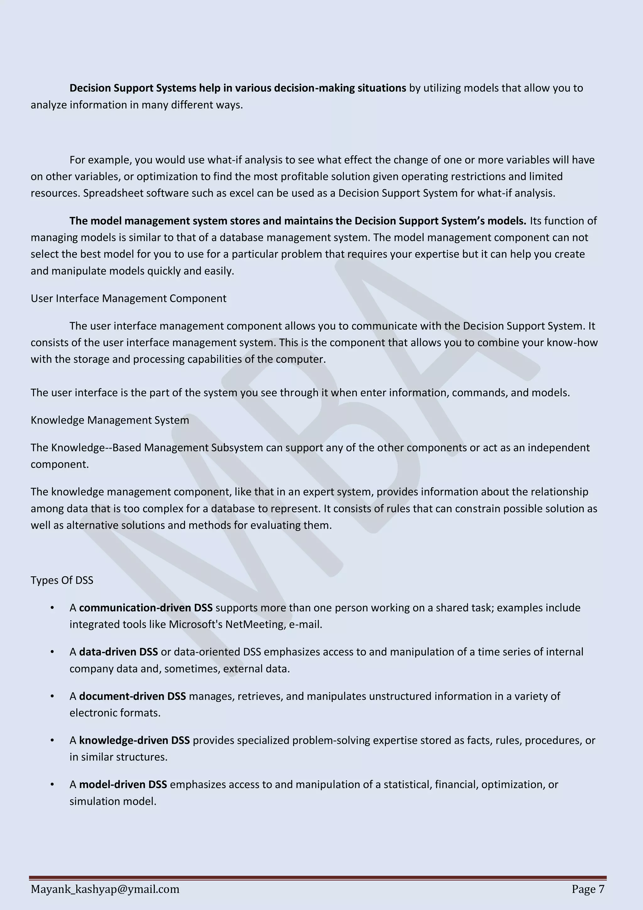 Mayank_kashyap@ymail.com Page 7
Decision Support Systems help in various decision-making situations by utilizing models that allow you to
analyze information in many different ways.
For example, you would use what-if analysis to see what effect the change of one or more variables will have
on other variables, or optimization to find the most profitable solution given operating restrictions and limited
resources. Spreadsheet software such as excel can be used as a Decision Support System for what-if analysis.
The model management system stores and maintains the Decision Support System’s models. Its function of
managing models is similar to that of a database management system. The model management component can not
select the best model for you to use for a particular problem that requires your expertise but it can help you create
and manipulate models quickly and easily.
User Interface Management Component
The user interface management component allows you to communicate with the Decision Support System. It
consists of the user interface management system. This is the component that allows you to combine your know-how
with the storage and processing capabilities of the computer.
The user interface is the part of the system you see through it when enter information, commands, and models.
Knowledge Management System
The Knowledge--Based Management Subsystem can support any of the other components or act as an independent
component.
The knowledge management component, like that in an expert system, provides information about the relationship
among data that is too complex for a database to represent. It consists of rules that can constrain possible solution as
well as alternative solutions and methods for evaluating them.
Types Of DSS
• A communication-driven DSS supports more than one person working on a shared task; examples include
integrated tools like Microsoft's NetMeeting, e-mail.
• A data-driven DSS or data-oriented DSS emphasizes access to and manipulation of a time series of internal
company data and, sometimes, external data.
• A document-driven DSS manages, retrieves, and manipulates unstructured information in a variety of
electronic formats.
• A knowledge-driven DSS provides specialized problem-solving expertise stored as facts, rules, procedures, or
in similar structures.
• A model-driven DSS emphasizes access to and manipulation of a statistical, financial, optimization, or
simulation model.
 