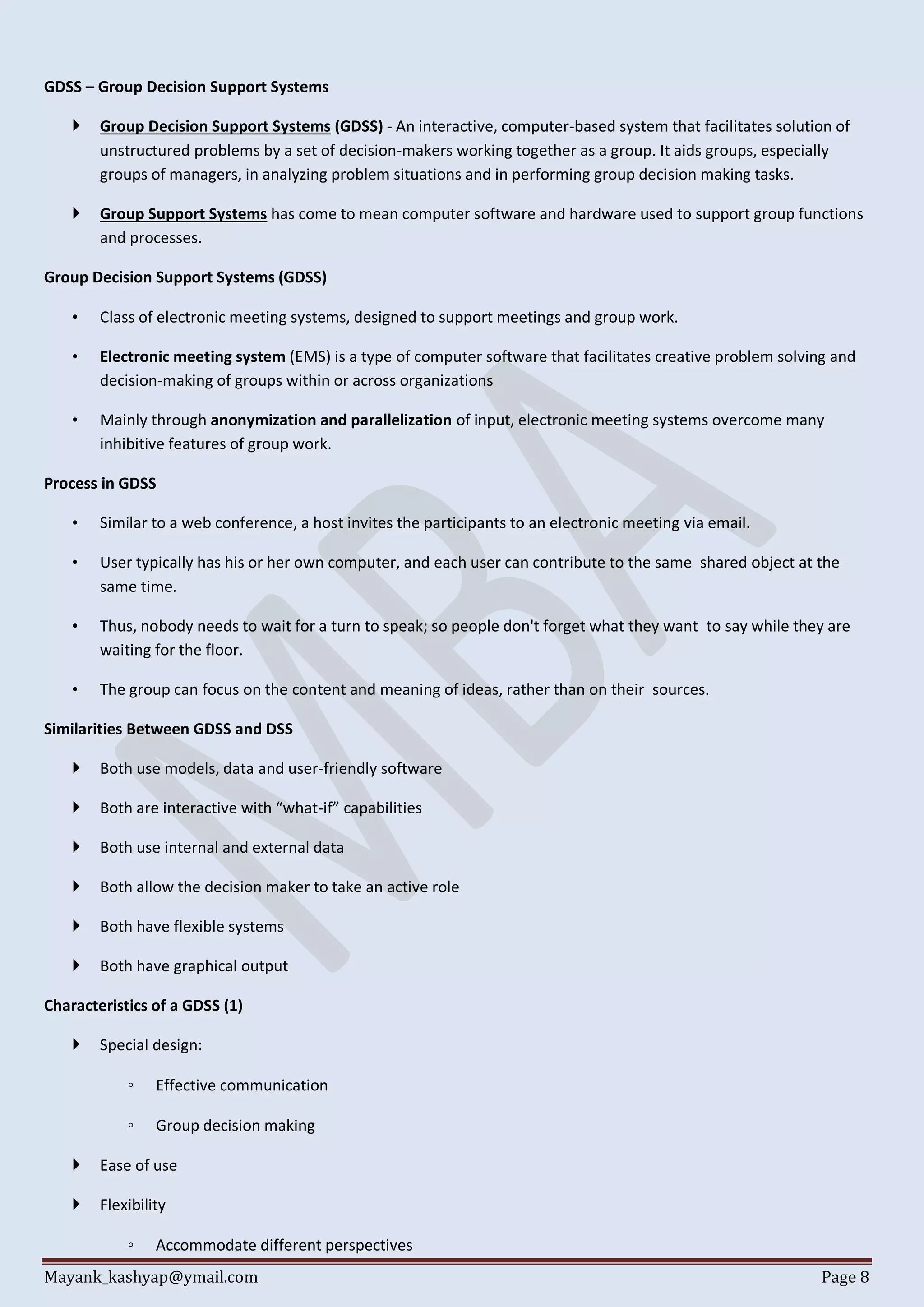 Mayank_kashyap@ymail.com Page 8
GDSS – Group Decision Support Systems
 Group Decision Support Systems (GDSS) - An interactive, computer-based system that facilitates solution of
unstructured problems by a set of decision-makers working together as a group. It aids groups, especially
groups of managers, in analyzing problem situations and in performing group decision making tasks.
 Group Support Systems has come to mean computer software and hardware used to support group functions
and processes.
Group Decision Support Systems (GDSS)
• Class of electronic meeting systems, designed to support meetings and group work.
• Electronic meeting system (EMS) is a type of computer software that facilitates creative problem solving and
decision-making of groups within or across organizations
• Mainly through anonymization and parallelization of input, electronic meeting systems overcome many
inhibitive features of group work.
Process in GDSS
• Similar to a web conference, a host invites the participants to an electronic meeting via email.
• User typically has his or her own computer, and each user can contribute to the same shared object at the
same time.
• Thus, nobody needs to wait for a turn to speak; so people don't forget what they want to say while they are
waiting for the floor.
• The group can focus on the content and meaning of ideas, rather than on their sources.
Similarities Between GDSS and DSS
 Both use models, data and user-friendly software
 Both are interactive with “what-if” capabilities
 Both use internal and external data
 Both allow the decision maker to take an active role
 Both have flexible systems
 Both have graphical output
Characteristics of a GDSS (1)
 Special design:
◦ Effective communication
◦ Group decision making
 Ease of use
 Flexibility
◦ Accommodate different perspectives
 
