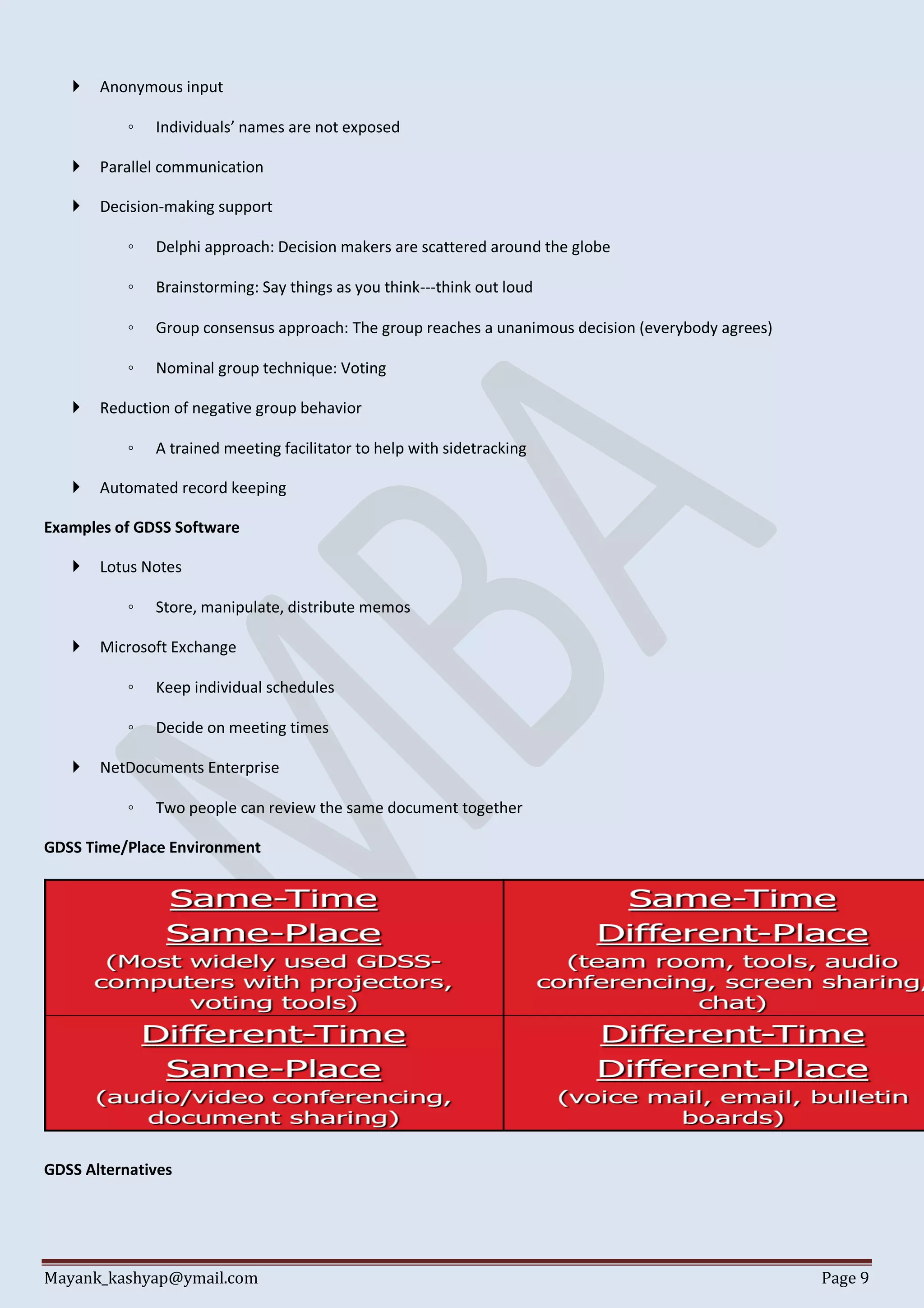 Mayank_kashyap@ymail.com Page 9
 Anonymous input
◦ Individuals’ names are not exposed
 Parallel communication
 Decision-making support
◦ Delphi approach: Decision makers are scattered around the globe
◦ Brainstorming: Say things as you think---think out loud
◦ Group consensus approach: The group reaches a unanimous decision (everybody agrees)
◦ Nominal group technique: Voting
 Reduction of negative group behavior
◦ A trained meeting facilitator to help with sidetracking
 Automated record keeping
Examples of GDSS Software
 Lotus Notes
◦ Store, manipulate, distribute memos
 Microsoft Exchange
◦ Keep individual schedules
◦ Decide on meeting times
 NetDocuments Enterprise
◦ Two people can review the same document together
GDSS Time/Place Environment
GDSS Alternatives
 