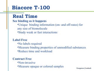 Biacore T-100 Real Time See binding as it happens  Unique   binding information  (on- and off-rates)  for any  size of biomol ecule Study weak or fast interactions Label Free No labels required Measure binding properties of unmodified substances  Reduce time and workload Contract Free Non-invasive Measure opaque or colored samples 