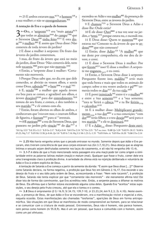 8
25 E ambos estavam nus,6174
o homem120
e
a sua mulher; e não se envergonhavam.954
A tentação de Eva e a queda do homem
3Ora, a a
serpente5175
era b
mais astuta6175
que todas as alimárias2416
do campo7704
que
o Senhor Deus430
tinha feito.6213
E esta dis-
se559
à mulher:802
É assim que Deus disse: Não
comereis de toda árvore do jardim?
2 E disse a mulher à serpente: Do fruto das
árvores do jardim comeremos,
3 mas, do fruto da árvore que está no meio
do jardim,disse Deus: c
Não comereis dele,nem
nele tocareis,5060
para que não morrais.4191
4 Então, a d
serpente disse à mulher: e
Certa-
mente não morrereis.
5 Porque Deus sabe que, no dia em que dele
comerdes, se abrirão os vossos olhos, e sereis
como Deus, sabendo3045
o bem2896
e o mal.7451
6 E, vendo7200
a mulher que aquela árvore
era boa para se comer, e agradável aos olhos, e
árvore desejável2530
para dar entendimento,7919
tomou do seu fruto, e comeu, e deu também a
seu marido,376
e ele comeu com ela.
7 Então, foram abertos os olhos de ambos, e
conheceram que f
estavam nus; e coseram folhas
de figueira, e fizeram6213
para si 13
aventais.
8Eouviram8085
avozdoSenhorDeus,que
passeava no jardim pela viração7307
do dia;3117
e
escondeu-seAdão e sua mulher802
da presença do
Senhor Deus,entre as árvores do jardim.
9 E chamou7121
o Senhor Deus a Adão e
disse-lhe: Onde estás?
10 E ele disse: Ouvi8085
a tua voz soar no jar-
dim, e g
temi,3372
porque estava nu, e escondi-me.
11 E Deus disse: Quem te mostrou5046
que
estavas nu? Comeste tu da árvore de que te or-
denei6680
que não comesses?
12 Então, disse Adão:121 h
A mulher802
que
me deste por companheira, ela me deu da ár-
vore, e comi.
13 E disse o Senhor Deus à mulher: Por
que fizeste6213
isso? E disse a mulher: A serpen-
te me enganou,5377
e eu comi.
14 Então, o Senhor Deus disse à serpente:
Porquanto fizeste isso, maldita779
serás mais
que toda besta e mais que todos os animais do
campo; sobre o teu ventre andarás e pó6083 i
co-
merás todos os dias3117
da tua vida.2416
15 E porei inimizade342
entre ti e a mulher802
e entre a j
tua semente2233
e a k
sua semente;
14
esta te l
ferirá a cabeça,7218
e tu lhe ferirás7779
o calcanhar.6119
16 E à mulher disse: Multiplicarei grande-
mente7235
a tua dor6093
e a tua conceição; m
com
dor6089
terás filhos; e o teu desejo8669
será para o
teu marido,376
e ele te dominará.4910
17 E a Adão121
disse: Porquanto deste ouvi-
a
3.1 Ap 12.9 b
3.1 2Co 11.3 c
3.3 Gn 2.17 d
3.4 Jo 8.44 e
3.4 1Tm 2.14 f
3.7 Gn 2.25 13
3.7 ou cintas g
3.10 1Jo 3.20 h
3.12 Pv 28.13 i
3.14 Is
65.25; Mq 7.17 j
3.15 Mt 13.38; Jo 8.44; 1Jo 3.8 k
3.15 Is 7.14; Mq 5.3; Mt 1.23; Lc 1.35 14
3.15 Hebr. ele l
3.15 Rm 16.20 m
3.16 1Tm 2.14
 2.25 Não havia vergonha antes que o pecado entrasse no mundo. Somente depois que Adão e Eva pe-
caram, eles tiveram consciência de que seus corpos estavam nus (Gn 3.7,10,21). Deus deseja que as alegrias
íntimas e sexuais sejam desfrutadas somente nos laços do casamento, e ali não há vergonha (Hb 13.4).
 3.1-7 A ideia de que o fruto mencionado nesta passagem era uma maçã pode ter como origem a simi-
laridade entre as palavras latinas malam (maçã) e malum (mal). Qualquer que fosse o fruto, comer dele era
uma transgressão clara à proibição divina. A seriedade da ofensa está na rejeição deliberada e voluntária de
Adão e Eva à ordem explícita de Deus.
A tentação de Satanás a Eva começa a partir da semente da dúvida: “É assim que Deus disse [...]?” Observe
como Satanás declara, na forma negativa, a proibição que Deus fez em Gênesis 2.16,17. Eva esconde o seu
desejo do fruto e o seu ódio pela ordem de Deus, acrescentando a frase: “Nem nele tocareis”, à proibição
de Deus. Satanás não tenta explicar por que “certamente não morrereis” – ele meramente afirma isto! Ele
disse isto de forma tão convincente, que Eva acreditou nele. Então, a serpente passou a difamar os motivos
de Deus. Ela afirmou que o Senhor estava escondendo alguma coisa deles. Quando Eva “aceitou” estas supo-
sições, o seu desejo pelo fruto cresceu, até que ela o tomou e o comeu.
 3.8 Deus é onipresente (2 Cr 16.9; Sl 34.15; 139.7-10; Jr 23.23,24; Am 9.2,3; Zc 4.10). Neste exem-
plo, a presença de Deus, de que Adão e Eva se esconderam, era a manifestação visível e especial a eles,
naquela ocasião. Estas manifestações são chamadas “teofanias”, aparições de Deus em forma antropo-
mórfica. São situações em que Deus se manifestou de modo compreensível ao homem, para se relacionar
e se comunicar com a criatura de modo pessoal. Entrementes, Deus não é homem, não parece homem,
nem pensa como homem (Is 55.8,9). Mas é um ser pessoal, que busca a comunhão com o homem, assim
como um pai afetuoso.
Gênesis 3
25 E ambos estavam nus,6
a sua mulher; e não se envergon
A tentação de Eva e a queda do
3Ora, a a
serpente5175
era
que todas as alimárias2416
d
o Senhor Deus430
tinha feito
se559
à mulher:802
É assim que D
comereis de toda árvore do jard
2 E disse a mulher à serpent
árvores do jardim comeremos,
3 mas, do fruto da árvore q
do jardim,disse Deus: c
Não com
nele tocareis,5060
para que não m
4 Então, a d
serpente disse à
mente não morrereis.
5 Porque Deus sabe que, no
comerdes, se abrirão os vosso
como Deus, sabendo3045
o bem
6 E, vendo7200
a mulher qu
era boa para se comer, e agrad
árvore desejável2530
para dar en
tomou do seu fruto, e comeu,
seu marido,376
e ele comeu com
7 Então, foram abertos os ol
conheceram que f
estavam nus; e
de figueira, e fizeram6213
para si
8Eouviram8085
avozdoSe
passeava no jardim pela viração
a
3.1 Ap 12.9 b
3.1 2Co 11.3 c
3.3 Gn 2.17 d
65.25; Mq 7.17 j
3.15 Mt 13.38; Jo 8.44; 1Jo
 2.25 Não havia vergonha an
caram, eles tiveram consciência d
íntimas e sexuais sejam desfrutad
 3.1-7 A ideia de que o fruto
laridade entre as palavras latinas m
uma transgressão clara à proibição
Adão e Eva à ordem explícita de D
A tentação de Satanás a Eva com
como Satanás declara, na forma n
desejo do fruto e o seu ódio pela
de Deus. Satanás não tenta explic
disse isto de forma tão convincent
de Deus. Ela afirmou que o Senhor
sições, o seu desejo pelo fruto cre
 3.8 Deus é onipresente (2 C
plo, a presença de Deus, de que A
naquela ocasião. Estas manifesta
mórfica. São situações em que De
e se comunicar com a criatura de
nem pensa como homem (Is 55.8
como um pai afetuoso.
Gênesis 3
 