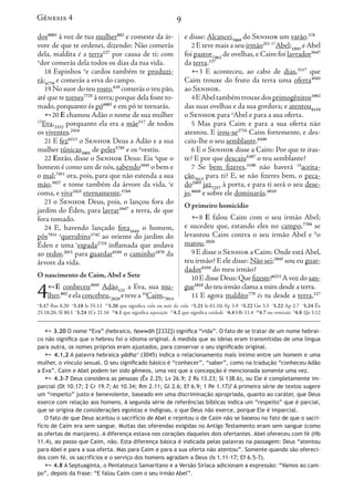 9
dos8085
à voz de tua mulher802
e comeste da ár-
vore de que te ordenei, dizendo: Não comerás
dela, maldita é a terra127
por causa de ti; com
n
dor comerás dela todos os dias da tua vida.
18 Espinhos o
e cardos também te produzi-
rá;6779
e comerás a erva do campo.
19 No suor do teu rosto,639
comerás o teu pão,
até que te tornes7725
à terra; porque dela foste to-
mado, porquanto és pó6083
e em pó te tornarás.
20 E chamou Adão o nome de sua mulher
15
Eva,2332
porquanto ela era a mãe517
de todos
os viventes.2416
21 E fez6213
o Senhor Deus a Adão e a sua
mulher túnicas3801
de peles5785
e os p
vestiu.
22 Então, disse o Senhor Deus: Eis q
que o
homem é como um de nós, sabendo3045
o bem e
o mal;7451
ora, pois, para que não estenda a sua
mão,3027
e tome também da árvore da vida, r
e
coma, e viva2425
eternamente,5769
23 o Senhor Deus, pois, o lançou fora do
jardim do Éden, para lavrar5647
a terra, de que
fora tomado.
24 E, havendo lançado fora1644
o homem,
pôs7931 s
querubins3742
ao oriente do jardim do
Éden e uma t
espada2719
inflamada que andava
ao redor,2015
para guardar8104
o caminho1870
da
árvore da vida.
O nascimento de Caim, Abel e Sete
4E conheceu3045
Adão121
a Eva, sua mu-
lher,802
eelaconcebeu,2029
etevea16
Caim,7014
e disse: Alcancei7069
do Senhor um varão.376
2 E teve mais a seu irmão251 17
Abel;1893
e Abel
foi pastor7462
de ovelhas, e Caim foi lavrador5647
da terra.127
3 E aconteceu, ao cabo de dias,3117
que
Caim trouxe do fruto da terra uma oferta4503
ao Senhor.
4EAbeltambémtrouxedosprimogênitos1062
das suas ovelhas e da sua gordura; e atentou8159
o Senhor para a
Abel e para a sua oferta.
5 Mas para Caim e para a sua oferta não
atentou. E irou-se2734
Caim fortemente, e des-
caiu-lhe o seu semblante.6440
6 E o Senhor disse a Caim: Por que te iras-
te? E por que descaiu5307
o teu semblante?
7 Se bem fizeres,3190
não haverá 18
aceita-
ção7613
para ti? E, se não fizeres bem, o peca-
do2403
jaz7257
à porta, e para ti será o seu dese-
jo,8669
e sobre ele dominarás.4910
O primeiro homicídio
8 E falou Caim com o seu irmão Abel;
e sucedeu que, estando eles no campo,7704
se
levantou Caim contra o seu irmão Abel e b
o
matou.2026
9 E disse o Senhor a Caim: Onde está Abel,
teu irmão? E ele disse: Não sei;3045
sou eu guar-
dador8104
do meu irmão?
10 E disse Deus: Que fizeste?6213
A voz do san-
gue1818
do teu irmão clama a mim desde a terra.
11 E agora maldito779
és tu desde a terra,127
Gênesis 4
n
3.17 Rm 8.20 o
3.18 Is 55.13 15
3.20 que significa vida ou mãe da vida p
3.21 Is 61.10; Fp 3.9 q
3.22 Gn 3.5 r
3.22 Ap 2.7 s
3.24 Êx
25.18,20; Sl 80.1 t
3.24 1Cr 21.16 16
4.1 que significa aquisição 17
4.2 que significa vaidade a
4.4 Hb 11.4 18
4.7 ou remissão b
4.8 1Jo 3.12
 3.20 O nome “Eva” (hebraico, h
.
awwāh [2332]) significa “vida”. O fato de se tratar de um nome hebrai-
co não significa que o hebreu foi o idioma original. À medida que as ideias eram transmitidas de uma língua
para outra, os nomes próprios eram ajustados, para conservar o seu significado original.
 4.1,2 A palavra hebraica yādha‘ (3045) indica o relacionamento mais íntimo entre um homem e uma
mulher, o vínculo sexual. O seu significado básico é “conhecer”, “saber”, como na tradução “conheceu Adão
a Eva”. Caim e Abel podem ter sido gêmeos, uma vez que a concepção é mencionada somente uma vez.
 4.3-7 Deus considera as pessoas (Êx 2.25; Lv 26.9; 2 Rs 13.23; Sl 138.6), ou Ele é completamente im-
parcial (Dt 10.17; 2 Cr 19.7; At 10.34; Rm 2.11; Gl 2.6; Ef 6.9; 1 Pe 1.17)? A primeira série de textos sugere
um “respeito” justo e benevolente, baseado em uma discriminação apropriada, quanto ao caráter, que Deus
exerce com relação aos homens. A segunda série de referências bíblicas indica um “respeito” que é parcial,
que se origina de considerações egoístas e indignas, o que Deus não exerce, porque Ele é imparcial.
O fato de que Deus aceitou o sacrifício de Abel e rejeitou o de Caim não se baseou no fato de que o sacri-
fício de Caim era sem sangue. Muitas das oferendas exigidas no Antigo Testamento eram sem sangue (como
as ofertas de manjares). A diferença estava nos corações daqueles dois ofertantes. Abel ofereceu com fé (Hb
11.4), ao passo que Caim, não. Esta diferença básica é indicada pelas palavras na passagem: Deus “atentou
para Abel e para a sua oferta. Mas para Caim e para a sua oferta não atentou”. Somente quando são ofereci-
dos com fé, os sacrifícios e o serviço dos homens agradam a Deus (Is 1.11-17; Ef 6.5-7).
 4.8 A Septuaginta, o Pentateuco Samaritano e a Versão Siríaca adicionam a expressão: “Vamos ao cam-
po”, depois da frase: “E falou Caim com o seu irmão Abel”.
i7069
do Senhor um varão.376
a seu irmão251 17
Abel;1893
e Abel
ovelhas, e Caim foi lavrador5647
eceu, ao cabo de dias,3117
que
o fruto da terra uma oferta4503
émtrouxedosprimogênitos1062
e da sua gordura; e atentou8159
a
Abel e para a sua oferta.
Caim e para a sua oferta não
-se2734
Caim fortemente, e des-
emblante.6440
r disse a Caim: Por que te iras-
escaiu5307
o teu semblante?
zeres,3190
não haverá 18
aceita-
E, se não fizeres bem, o peca-
orta, e para ti será o seu dese-
e dominarás.4910
micídio
Caim com o seu irmão Abel;
estando eles no campo,7704
se
contra o seu irmão Abel e b
o
nhor a Caim: Onde está Abel,
disse: Não sei;3045
sou eu guar-
u irmão?
us: Que fizeste?6213
A voz do san-
mão clama a mim desde a terra.
aldito779
és tu desde a terra,127
Gênesis 4
3.9 q
3.22 Gn 3.5 r
3.22 Ap 2.7 s
3.24 Êx
4 Hb 11.4 18
4.7 ou remissão b
4.8 1Jo 3.12
to de se tratar de um nome hebrai-
s eram transmitidas de uma língua
cado original.
ais íntimo entre um homem e uma
como na tradução “conheceu Adão
mencionada somente uma vez.
8.6), ou Ele é completamente im-
? A primeira série de textos sugere
riada, quanto ao caráter, que Deus
ndica um “respeito” que é parcial,
e, porque Ele é imparcial.
o se baseou no fato de que o sacri-
stamento eram sem sangue (como
ertantes. Abel ofereceu com fé (Hb
avras na passagem: Deus “atentou
ou”. Somente quando são ofereci-
17; Ef 6.5-7).
onam a expressão: “Vamos ao cam-
 