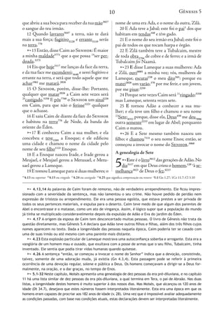 10
que abriu a sua boca para receber da tua mão3027
o sangue do teu irmão.
12 Quando lavrares5647
a terra, não te dará
mais a sua força; fugitivo5128
e errante5110
serás
na terra.776
13 Então,disse Caim ao Senhor:É maior
a minha maldade5771
que a que possa 19
ser per-
doada.5375
14 Eis que hoje3117
me lanças da face da terra,
e da tua face me esconderei;5640
e serei fugitivo e
errante na terra, e será que todo aquele que me
achar1961
me matará.2026
15 O Senhor, porém, disse-lhe: Portanto,
qualquer que matar2026
a Caim sete vezes será
20
castigado.5358
E pôs7760
o Senhor um sinal226
em Caim, para que não o ferisse5221
qualquer
que o achasse.
16 E saiu Caim de diante da face do Senhor
e habitou na terra776
de Node, da banda do
oriente do Éden.
17 E conheceu Caim a sua mulher, e ela
concebeu e teve3205
a Enoque; e ele edificou
uma cidade e chamou o nome da cidade pelo
nome de seu filho1121
Enoque.
18 E a Enoque nasceu Irade, e Irade gerou a
Meujael, e Meujael gerou a Metusael, e Metu-
sael gerou a Lameque.
19 E tomou Lameque para si duas mulheres;o
nome de uma era Ada, e o nome da outra, Zilá.
20 E Ada teve a Jabal; este foi o pai1
dos que
habitam em tendas168
e têm gado.
21 E o nome do seu irmão era Jubal; este foi o
pai de todos os que tocam harpa e órgão.
22 E Zilá também teve a Tubalcaim, mestre
de toda obra2794
de cobre e de ferro; e a irmã de
Tubalcaim foi Naamá.
23 E disse Lameque a suas mulheres: Ada
e Zilá, ouvi8085
a minha voz; vós, mulheres de
Lameque, escutai238
o meu dito565
: porque eu
matei2026
um varão,376
por me ferir, e um jovem,
por me pisar.2250
24 Porque sete vezes Caim será 21
vingado;5358
mas Lameque, setenta vezes sete.
25 E tornou Adão a conhecer a sua mu-
lher; e ela teve um filho e chamou o seu nome
22
Sete;8352
porque, disse ela, Deus430
me deu7896
outra semente2233
em lugar de Abel; porquanto
Caim o matou.
26 E a Sete mesmo também nasceu um
filho; e chamou7121
o seu nome Enos; então, se
começou a invocar o nome do Senhor.3068
A genealogia de Sete
5Este é o livro5612
das gerações deAdão.No
dia3117
em que Deus criou o homem,120 a
à se-
melhança1823
de Deus o fez.6213
19
4.13 ou suportar 20
4.15 ou vingado 21
4.24 ou castigado 22
4.25 que significa compensação ou renovo a
5.1 Gn 1.27; 1Co 11.7; Cl 3.10
 4.13,14 As palavras de Caim foram de remorso, não de verdadeiro arrependimento. Ele ficou impres-
sionado com a severidade da sentença, mas não lamentou o seu crime. Não houve pedido de perdão nem
expressão de tristeza ou arrependimento. Ele era uma pessoa egoísta, que estava prestes a ser privada de
todos os seus pertences materiais, e expulsa para o deserto. Caim teve medo de que algum dos parentes de
Abel o encontrasse e o matasse, como um ato de vingança. Assim, é lógico supor que a população do mundo
já tinha se multiplicado consideravelmente depois da expulsão de Adão e Eva do jardim do Éden.
 4.17 A origem da esposa de Caim tem desconcertado muitas pessoas. O livro de Gênesis não trata da
questão diretamente, mas Gênesis 5.4 declara que Adão teve outros filhos e filhas, além dos três filhos cujos
nomes aparecem no texto. Dada a longevidade das pessoas naquela época, Caim poderia ter se casado com
uma de suas irmãs ou até mesmo com uma parente mais distante.
 4.23 Esta explosão particular de Lameque mostrava uma autoconfiança soberba e arrogante. Esta era a
vanglória de um homem mau e ousado, que exultava com a posse de armas que o seu filho, Tubalcaim, tinha
inventado. Ele sentia que podia tirar vidas humanas quando quisesse.
 4.26 A sentença “então, se começou a invocar o nome do Senhor” indica que a devoção, consistindo,
talvez, somente de uma adoração muda, já existia (Gn 4.3,4). Esta passagem pode se referir à primeira
ocorrência de uma devoção regular, solene e pública a Deus. Os homens começavam a dirigir-se a Deus for-
malmente, na oração, e a dar graças, no tempo de Enos.
 5.1-32 Neste capítulo, Moisés apresenta uma genealogia de dez pessoas da era pré-diluviana, e no capítulo
11 há uma lista similar de dez pessoas da era pós-diluviana, a qual termina em Tera, o pai de Abraão. Nas duas
listas, a longevidade destes homens é muito superior à dos nossos dias. Mas Moisés, que alcançou os 120 anos de
idade (Dt 34.7), desejava que estes números fossem interpretados literalmente. Esta era uma época em que os
homens eram capazes de procriar aos 182 anos de idade (v. 28). Uma vez que é impossível avaliar adequadamente
as condições passadas, com base nas condições atuais, estas declarações devem ser interpretadas literalmente.
Gênesis 5
que abriu a sua boca para recebe
o sangue do teu irmão.
12 Quando lavrares5647
a ter
mais a sua força; fugitivo5128
e
na terra.776
13 Então,disse Caim ao Se
a minha maldade5771
que a que
doada.5375
14 Eis que hoje3117
me lanças
e da tua face me esconderei;5640
errante na terra, e será que todo
achar1961
me matará.2026
15 O Senhor, porém, diss
qualquer que matar2026
a Caim
20
castigado.5358
E pôs7760
o Sen
em Caim, para que não o feri
que o achasse.
16 E saiu Caim de diante da f
e habitou na terra776
de Nod
oriente do Éden.
17 E conheceu Caim a su
concebeu e teve3205
a Enoque
uma cidade e chamou o nome
nome de seu filho1121
Enoque.
18 E a Enoque nasceu Irade,
Meujael, e Meujael gerou a Me
sael gerou a Lameque.
19 E tomou Lameque para si d
19
4.13 ou suportar 20
4.15 ou vingado 21
4.24
 4.13,14 As palavras de Caim
sionado com a severidade da sent
expressão de tristeza ou arrepend
todos os seus pertences materiais,
Abel o encontrasse e o matasse, co
já tinha se multiplicado considerav
 4.17 A origem da esposa de
questão diretamente, mas Gênesis
nomes aparecem no texto. Dada a
uma de suas irmãs ou até mesmo c
 4.23 Esta explosão particula
vanglória de um homem mau e ous
inventado. Ele sentia que podia tir
 4.26 A sentença “então, se
talvez, somente de uma adoração
ocorrência de uma devoção regula
malmente, na oração, e a dar graç
 5.1-32 Neste capítulo, Moisés
11 há uma lista similar de dez pesso
listas, a longevidade destes homens
idade (Dt 34.7), desejava que estes
homens eram capazes de procriar ao
as condições passadas, com base na
Gênesis 5
 