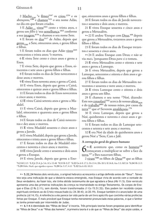 11
2 Macho2145
b
e fêmea5347
os criou,1254
e os
abençoou,1288
e chamou7121
o seu nome Adão,
no dia em que foram criados.
3 E Adão121
viveu2421
cento e trinta anos, e
gerou um filho à c
sua semelhança,1823
conforme
a sua imagem,6754
e chamou o seu nome Sete.
4 E foram os dias3117
de Adão, depois que
gerou3205
a Sete, oitocentos anos, e gerou filhos
e filhas.
5 E foram todos os dias que Adão viveu2425
novecentos e trinta anos; d
e morreu.
6 E viveu Sete cento e cinco anos e gerou a
Enos.
7 E viveu Sete, depois que gerou a Enos, oi-
tocentos e sete anos e gerou filhos e filhas.
8 E foram todos os dias de Sete novecentos e
doze anos; e morreu.
9 E viveu Enos noventa anos; e gerou a Cainã.
10 E viveu Enos, depois que gerou a Cainã,
oitocentos e quinze anos e gerou filhos e filhas.
11 E foram todos os dias de Enos novecentos
e cinco anos; e morreu.
12 E viveu Cainã setenta anos e gerou a Ma-
alalel.
13 E viveu Cainã, depois que gerou a Maa-
lalel, oitocentos e quarenta anos e gerou filhos
e filhas.
14 E foram todos os dias de Cainã novecen-
tos e dez anos; e morreu.
15 E viveu Maalalel sessenta e cinco anos e
gerou a Jarede.
16 E viveu Maalalel,depois que gerou a Jarede,
oitocentos e trinta anos e gerou filhos e filhas.
17 E foram todos os dias de Maalalel oito-
centos e noventa e cinco anos; e morreu.
18 E viveu Jarede cento e sessenta e dois anos
e gerou a Enoque.
19 E viveu Jarede, depois que gerou a Eno-
que, oitocentos anos e gerou filhos e filhas.
20 E foram todos os dias de Jarede novecen-
tos e sessenta e dois anos; e morreu.
21 E viveu Enoque sessenta e cinco anos e
gerou a Metusalém.
22 E andou e
Enoque com Deus,430
depois
que gerou a Metusalém, trezentos anos e gerou
filhos e filhas.
23 E foram todos os dias de Enoque trezen-
tos e sessenta e cinco anos.
24 E andou Enoque com Deus; e não se
viu mais, f
porquanto Deus para si o tomou.
25 E viveu Metusalém cento e oitenta e sete
anos e gerou a Lameque.
26 E viveu Metusalém, depois que gerou a
Lameque, setecentos e oitenta e dois anos e ge-
rou filhos e filhas.
27 E foram todos os dias de Metusalém no-
vecentos e sessenta e nove anos; e morreu.
28 E viveu Lameque cento e oitenta e dois
anos e gerou um filho.
29 E chamou o seu nome 23
Noé, dizendo:
Este nos consolará5162
acerca de nossas obras4639
e do trabalho6093
de nossas mãos, por causa da
terra127
que og
Senhor amaldiçoou.779
30 E viveu Lameque, depois que gerou a
Noé, quinhentos e noventa e cinco anos e ge-
rou filhos e filhas.
31 E foram todos os dias de Lameque sete-
centos e setenta e sete anos; e morreu.
32 E era Noé da idade de quinhentos anos e
gerou Noé a h
Sem, Cam e Jafé.
A corrupção geral do gênero humano
6E aconteceu que, como os homens120
começaram a multiplicar-se sobre a face da
terra,127
e lhes nasceram filhas,
2 viram7200
os filhos de Deus430
que as filhas
Gênesis 6
b
5.2 Ml 2.15 c
5.3 Jó 25.4; Jo 3.6; 1Co 15.48 d
5.5 Hb 9.27 e
5.22 Gn 6.9; 17.1; Dt 13.4; 2Rs 20.3; Sl 16.8; Am 3.3; Ml 2.6 f
5.24 Hb 11.5
23
5.29 Hebr. Noah, que significa repouso g
5.29 Gn 3.17; 4.11 h
5.32 Gn 6.10; 10.21
 5.22,24 Nestes dois versículos, o original hebraico acrescenta o artigo definido antes de “Deus”. Talvez
isto seja uma indicação de que a idolatria estava emergindo, mas Enoque vivia de acordo com a vontade do
Deus verdadeiro. Ao fazer isto, ele tinha obtido testemunho de que agradara a Deus (Hb 11.5). Este versículo
apresenta uma das primeiras indicações da crença na imortalidade no Antigo Testamento. Os corpos de Eno-
que e Elias (2 Rs 2.11), sem dúvida, foram transformados (1 Co 15.51,52). Eles podem ter recebido corpos
espirituais similares ao do Cristo ressuscitado (Lc 24.38-43; Jo 20.19). Enoque também é o anunciador de uma
profecia (Jd 14,15). A referência a ele parece ter sido parte de um livro apócrifo que continha várias profecias
feitas por Enoque. É mais provável que Enoque tenha meramente pronunciado estas palavras, e que o Senhor
as tenha preservado por intermédio de Judas.
 6.1-4 A identidade dos “filhos de Deus” é incerta. Três principais teorias foram propostas para identificar
os “filhos de Deus” e as “filhas dos homens”. A primeira teoria é a de que os “filhos de Deus” são anjos caídos, e
anos e gerou filhos e filhas.
dos os dias de Jarede novecen-
dois anos; e morreu.
noque sessenta e cinco anos e
ém.
u e
Enoque com Deus,430
depois
tusalém, trezentos anos e gerou
odos os dias de Enoque trezen-
cinco anos.
u Enoque com Deus; e não se
anto Deus para si o tomou.
etusalém cento e oitenta e sete
Lameque.
Metusalém, depois que gerou a
entos e oitenta e dois anos e ge-
as.
odos os dias de Metusalém no-
nta e nove anos; e morreu.
ameque cento e oitenta e dois
m filho.
u o seu nome 23
Noé, dizendo:
ará5162
acerca de nossas obras4639
3
de nossas mãos, por causa da
enhor amaldiçoou.779
Lameque, depois que gerou a
s e noventa e cinco anos e ge-
as.
odos os dias de Lameque sete-
e sete anos; e morreu.
da idade de quinhentos anos e
em, Cam e Jafé.
al do gênero humano
ceu que, como os homens120
a multiplicar-se sobre a face da
asceram filhas,
filhos de Deus430
que as filhas
Gênesis 6
0.3; Sl 16.8; Am 3.3; Ml 2.6 f
5.24 Hb 11.5
go definido antes de “Deus”. Talvez
vivia de acordo com a vontade do
ra a Deus (Hb 11.5). Este versículo
igo Testamento. Os corpos de Eno-
). Eles podem ter recebido corpos
ue também é o anunciador de uma
crifo que continha várias profecias
ado estas palavras, e que o Senhor
ias foram propostas para identificar
“filhos de Deus” são anjos caídos, e
 